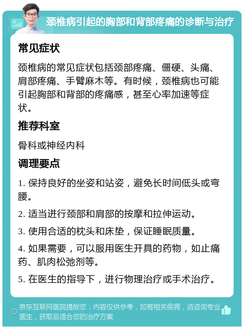 颈椎病引起的胸部和背部疼痛的诊断与治疗 常见症状 颈椎病的常见症状包括颈部疼痛、僵硬、头痛、肩部疼痛、手臂麻木等。有时候，颈椎病也可能引起胸部和背部的疼痛感，甚至心率加速等症状。 推荐科室 骨科或神经内科 调理要点 1. 保持良好的坐姿和站姿，避免长时间低头或弯腰。 2. 适当进行颈部和肩部的按摩和拉伸运动。 3. 使用合适的枕头和床垫，保证睡眠质量。 4. 如果需要，可以服用医生开具的药物，如止痛药、肌肉松弛剂等。 5. 在医生的指导下，进行物理治疗或手术治疗。