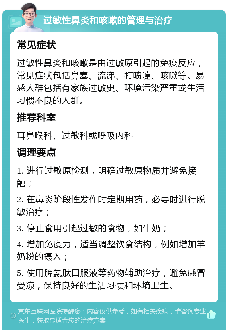 过敏性鼻炎和咳嗽的管理与治疗 常见症状 过敏性鼻炎和咳嗽是由过敏原引起的免疫反应，常见症状包括鼻塞、流涕、打喷嚏、咳嗽等。易感人群包括有家族过敏史、环境污染严重或生活习惯不良的人群。 推荐科室 耳鼻喉科、过敏科或呼吸内科 调理要点 1. 进行过敏原检测，明确过敏原物质并避免接触； 2. 在鼻炎阶段性发作时定期用药，必要时进行脱敏治疗； 3. 停止食用引起过敏的食物，如牛奶； 4. 增加免疫力，适当调整饮食结构，例如增加羊奶粉的摄入； 5. 使用脾氨肽口服液等药物辅助治疗，避免感冒受凉，保持良好的生活习惯和环境卫生。