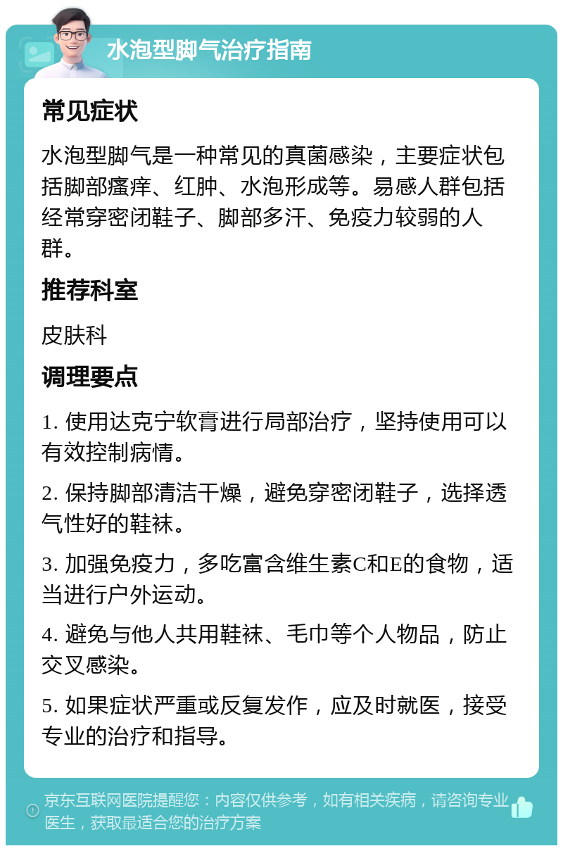 水泡型脚气治疗指南 常见症状 水泡型脚气是一种常见的真菌感染，主要症状包括脚部瘙痒、红肿、水泡形成等。易感人群包括经常穿密闭鞋子、脚部多汗、免疫力较弱的人群。 推荐科室 皮肤科 调理要点 1. 使用达克宁软膏进行局部治疗，坚持使用可以有效控制病情。 2. 保持脚部清洁干燥，避免穿密闭鞋子，选择透气性好的鞋袜。 3. 加强免疫力，多吃富含维生素C和E的食物，适当进行户外运动。 4. 避免与他人共用鞋袜、毛巾等个人物品，防止交叉感染。 5. 如果症状严重或反复发作，应及时就医，接受专业的治疗和指导。