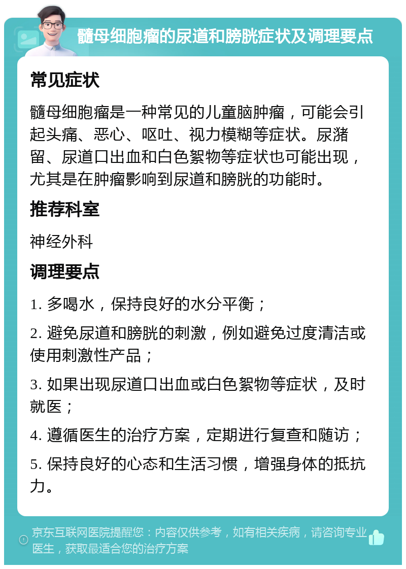 髓母细胞瘤的尿道和膀胱症状及调理要点 常见症状 髓母细胞瘤是一种常见的儿童脑肿瘤，可能会引起头痛、恶心、呕吐、视力模糊等症状。尿潴留、尿道口出血和白色絮物等症状也可能出现，尤其是在肿瘤影响到尿道和膀胱的功能时。 推荐科室 神经外科 调理要点 1. 多喝水，保持良好的水分平衡； 2. 避免尿道和膀胱的刺激，例如避免过度清洁或使用刺激性产品； 3. 如果出现尿道口出血或白色絮物等症状，及时就医； 4. 遵循医生的治疗方案，定期进行复查和随访； 5. 保持良好的心态和生活习惯，增强身体的抵抗力。