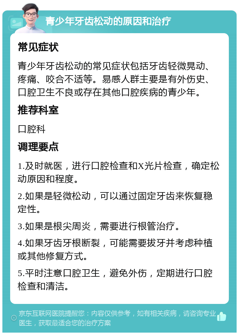 青少年牙齿松动的原因和治疗 常见症状 青少年牙齿松动的常见症状包括牙齿轻微晃动、疼痛、咬合不适等。易感人群主要是有外伤史、口腔卫生不良或存在其他口腔疾病的青少年。 推荐科室 口腔科 调理要点 1.及时就医，进行口腔检查和X光片检查，确定松动原因和程度。 2.如果是轻微松动，可以通过固定牙齿来恢复稳定性。 3.如果是根尖周炎，需要进行根管治疗。 4.如果牙齿牙根断裂，可能需要拔牙并考虑种植或其他修复方式。 5.平时注意口腔卫生，避免外伤，定期进行口腔检查和清洁。