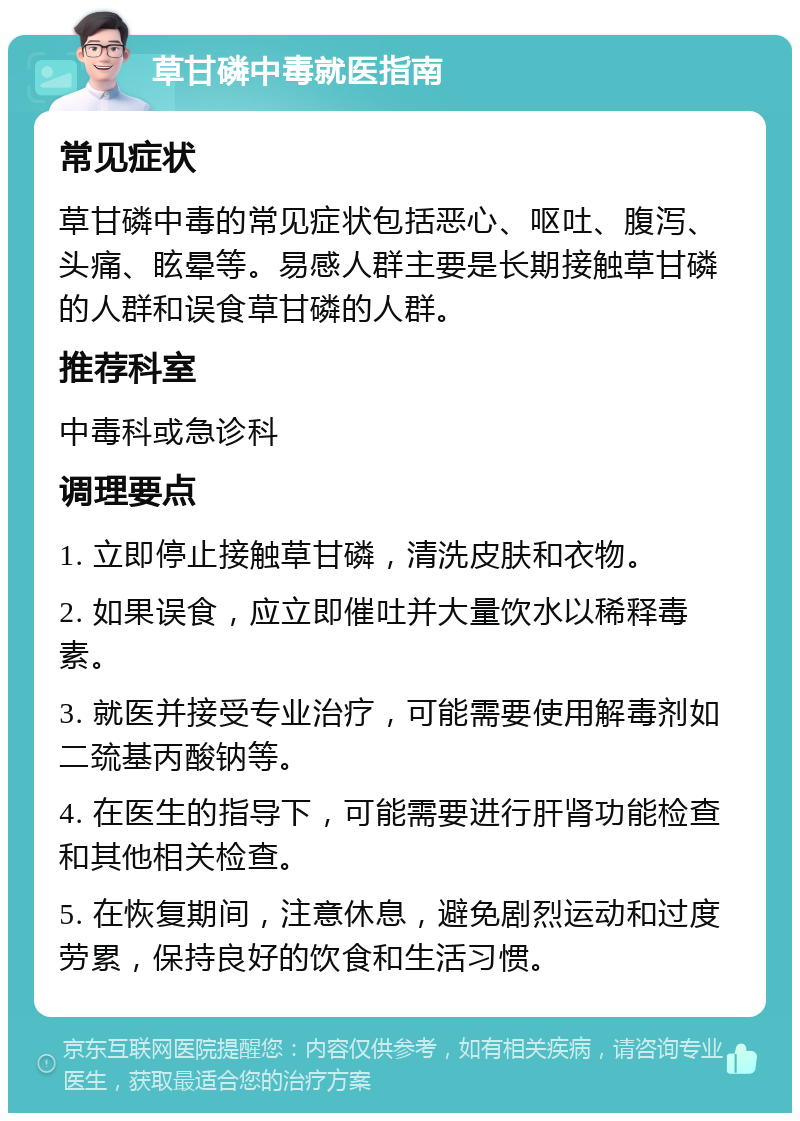 草甘磷中毒就医指南 常见症状 草甘磷中毒的常见症状包括恶心、呕吐、腹泻、头痛、眩晕等。易感人群主要是长期接触草甘磷的人群和误食草甘磷的人群。 推荐科室 中毒科或急诊科 调理要点 1. 立即停止接触草甘磷，清洗皮肤和衣物。 2. 如果误食，应立即催吐并大量饮水以稀释毒素。 3. 就医并接受专业治疗，可能需要使用解毒剂如二巯基丙酸钠等。 4. 在医生的指导下，可能需要进行肝肾功能检查和其他相关检查。 5. 在恢复期间，注意休息，避免剧烈运动和过度劳累，保持良好的饮食和生活习惯。