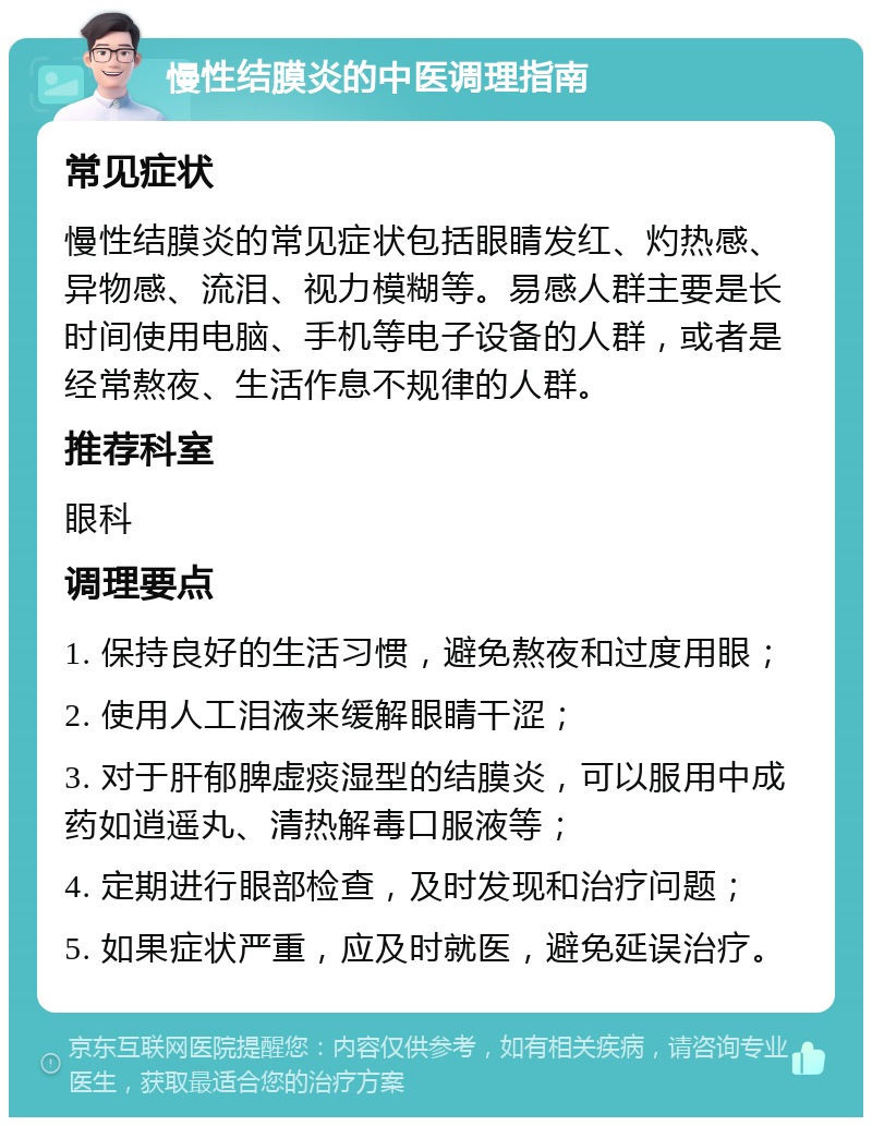 慢性结膜炎的中医调理指南 常见症状 慢性结膜炎的常见症状包括眼睛发红、灼热感、异物感、流泪、视力模糊等。易感人群主要是长时间使用电脑、手机等电子设备的人群，或者是经常熬夜、生活作息不规律的人群。 推荐科室 眼科 调理要点 1. 保持良好的生活习惯，避免熬夜和过度用眼； 2. 使用人工泪液来缓解眼睛干涩； 3. 对于肝郁脾虚痰湿型的结膜炎，可以服用中成药如逍遥丸、清热解毒口服液等； 4. 定期进行眼部检查，及时发现和治疗问题； 5. 如果症状严重，应及时就医，避免延误治疗。