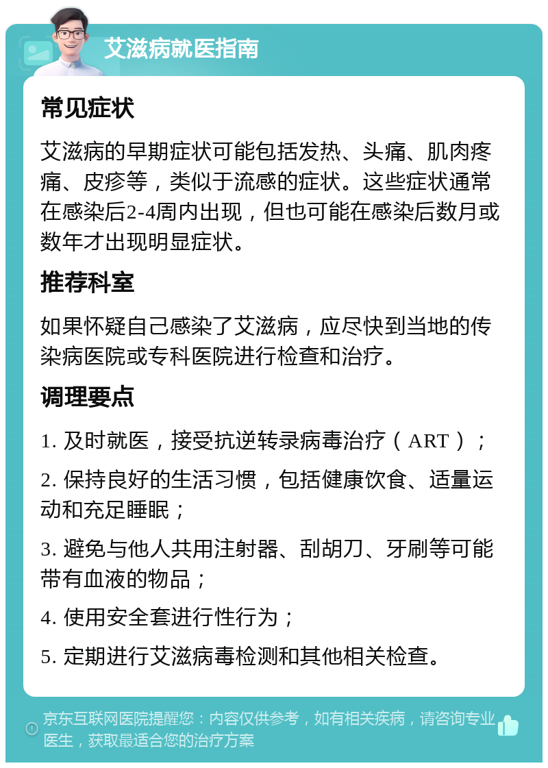 艾滋病就医指南 常见症状 艾滋病的早期症状可能包括发热、头痛、肌肉疼痛、皮疹等，类似于流感的症状。这些症状通常在感染后2-4周内出现，但也可能在感染后数月或数年才出现明显症状。 推荐科室 如果怀疑自己感染了艾滋病，应尽快到当地的传染病医院或专科医院进行检查和治疗。 调理要点 1. 及时就医，接受抗逆转录病毒治疗（ART）； 2. 保持良好的生活习惯，包括健康饮食、适量运动和充足睡眠； 3. 避免与他人共用注射器、刮胡刀、牙刷等可能带有血液的物品； 4. 使用安全套进行性行为； 5. 定期进行艾滋病毒检测和其他相关检查。