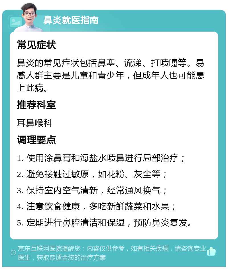 鼻炎就医指南 常见症状 鼻炎的常见症状包括鼻塞、流涕、打喷嚏等。易感人群主要是儿童和青少年，但成年人也可能患上此病。 推荐科室 耳鼻喉科 调理要点 1. 使用涂鼻膏和海盐水喷鼻进行局部治疗； 2. 避免接触过敏原，如花粉、灰尘等； 3. 保持室内空气清新，经常通风换气； 4. 注意饮食健康，多吃新鲜蔬菜和水果； 5. 定期进行鼻腔清洁和保湿，预防鼻炎复发。