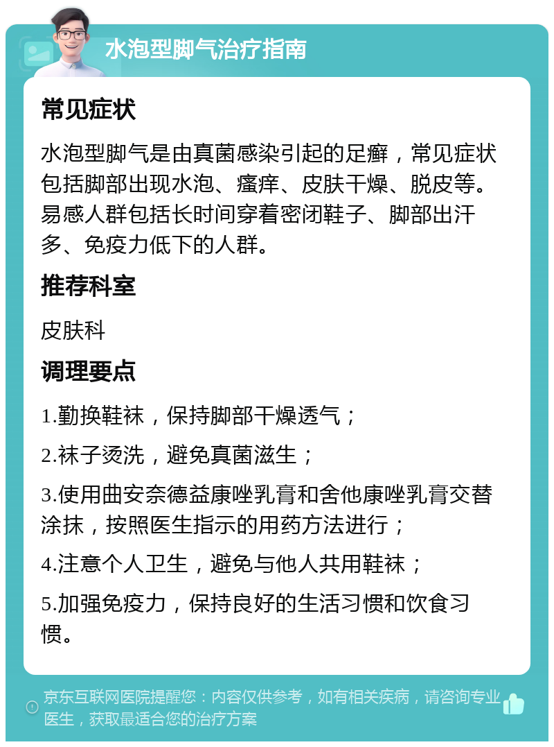 水泡型脚气治疗指南 常见症状 水泡型脚气是由真菌感染引起的足癣，常见症状包括脚部出现水泡、瘙痒、皮肤干燥、脱皮等。易感人群包括长时间穿着密闭鞋子、脚部出汗多、免疫力低下的人群。 推荐科室 皮肤科 调理要点 1.勤换鞋袜，保持脚部干燥透气； 2.袜子烫洗，避免真菌滋生； 3.使用曲安奈德益康唑乳膏和舍他康唑乳膏交替涂抹，按照医生指示的用药方法进行； 4.注意个人卫生，避免与他人共用鞋袜； 5.加强免疫力，保持良好的生活习惯和饮食习惯。