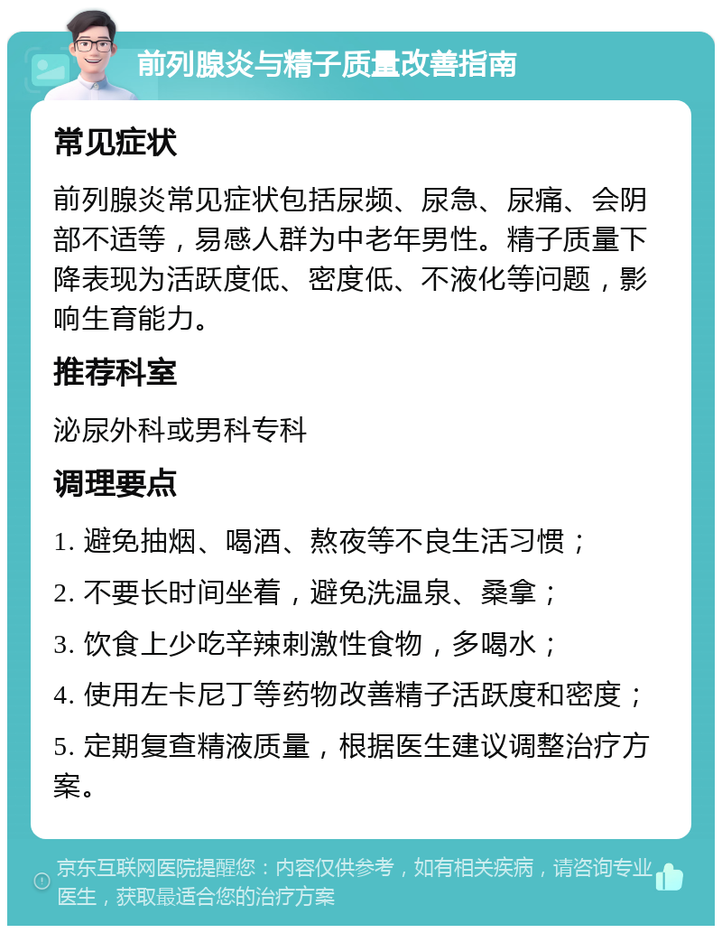 前列腺炎与精子质量改善指南 常见症状 前列腺炎常见症状包括尿频、尿急、尿痛、会阴部不适等，易感人群为中老年男性。精子质量下降表现为活跃度低、密度低、不液化等问题，影响生育能力。 推荐科室 泌尿外科或男科专科 调理要点 1. 避免抽烟、喝酒、熬夜等不良生活习惯； 2. 不要长时间坐着，避免洗温泉、桑拿； 3. 饮食上少吃辛辣刺激性食物，多喝水； 4. 使用左卡尼丁等药物改善精子活跃度和密度； 5. 定期复查精液质量，根据医生建议调整治疗方案。