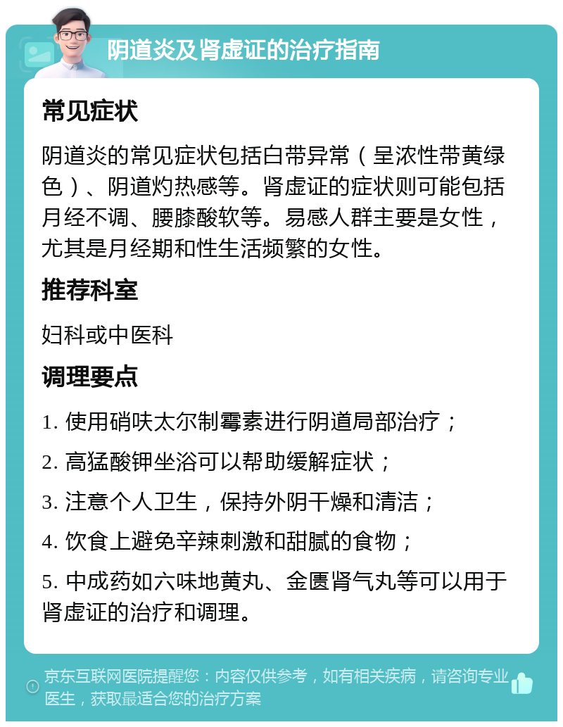 阴道炎及肾虚证的治疗指南 常见症状 阴道炎的常见症状包括白带异常（呈浓性带黄绿色）、阴道灼热感等。肾虚证的症状则可能包括月经不调、腰膝酸软等。易感人群主要是女性，尤其是月经期和性生活频繁的女性。 推荐科室 妇科或中医科 调理要点 1. 使用硝呋太尔制霉素进行阴道局部治疗； 2. 高猛酸钾坐浴可以帮助缓解症状； 3. 注意个人卫生，保持外阴干燥和清洁； 4. 饮食上避免辛辣刺激和甜腻的食物； 5. 中成药如六味地黄丸、金匮肾气丸等可以用于肾虚证的治疗和调理。