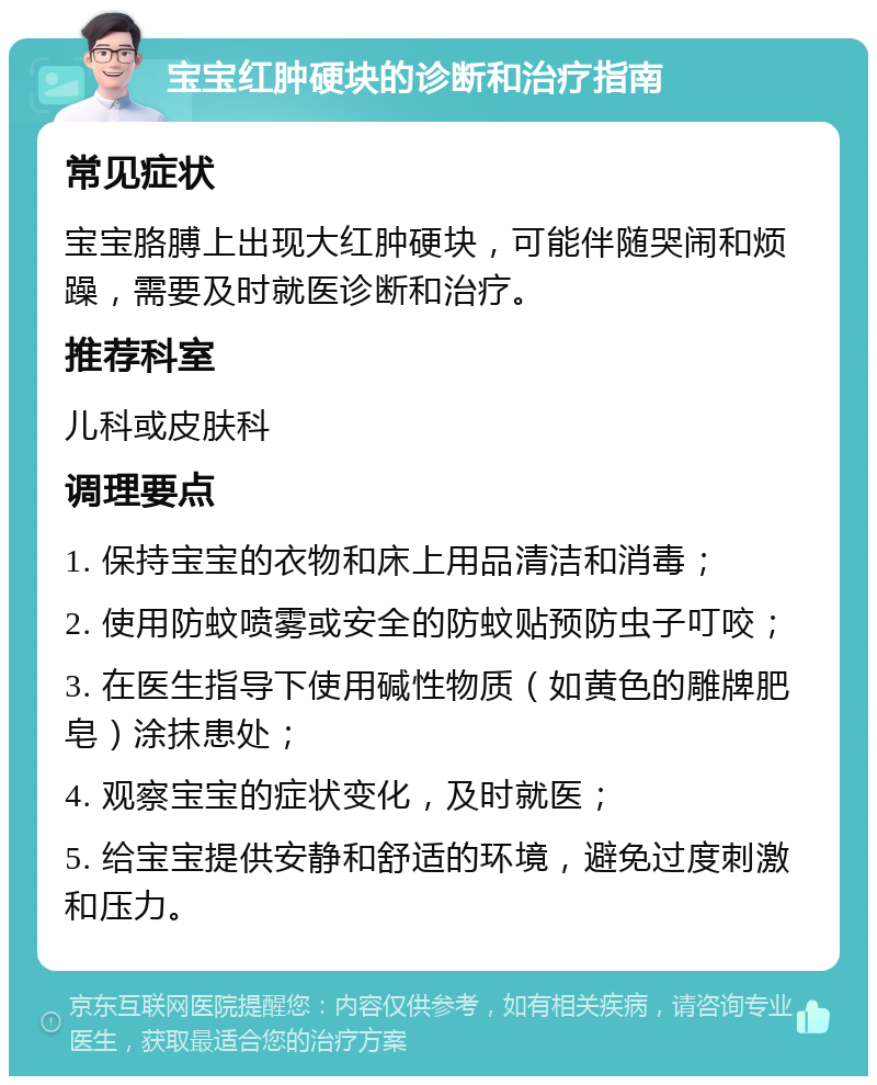 宝宝红肿硬块的诊断和治疗指南 常见症状 宝宝胳膊上出现大红肿硬块，可能伴随哭闹和烦躁，需要及时就医诊断和治疗。 推荐科室 儿科或皮肤科 调理要点 1. 保持宝宝的衣物和床上用品清洁和消毒； 2. 使用防蚊喷雾或安全的防蚊贴预防虫子叮咬； 3. 在医生指导下使用碱性物质（如黄色的雕牌肥皂）涂抹患处； 4. 观察宝宝的症状变化，及时就医； 5. 给宝宝提供安静和舒适的环境，避免过度刺激和压力。