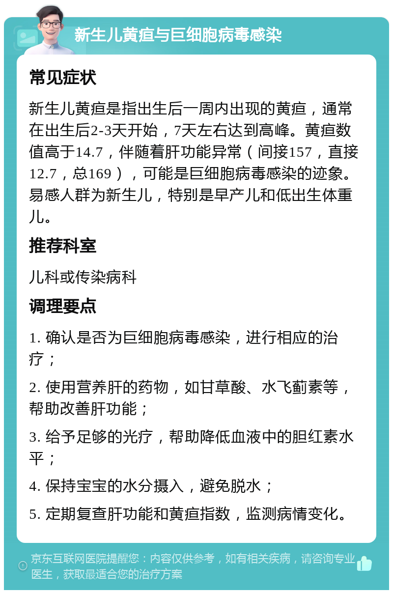 新生儿黄疸与巨细胞病毒感染 常见症状 新生儿黄疸是指出生后一周内出现的黄疸，通常在出生后2-3天开始，7天左右达到高峰。黄疸数值高于14.7，伴随着肝功能异常（间接157，直接12.7，总169），可能是巨细胞病毒感染的迹象。易感人群为新生儿，特别是早产儿和低出生体重儿。 推荐科室 儿科或传染病科 调理要点 1. 确认是否为巨细胞病毒感染，进行相应的治疗； 2. 使用营养肝的药物，如甘草酸、水飞蓟素等，帮助改善肝功能； 3. 给予足够的光疗，帮助降低血液中的胆红素水平； 4. 保持宝宝的水分摄入，避免脱水； 5. 定期复查肝功能和黄疸指数，监测病情变化。