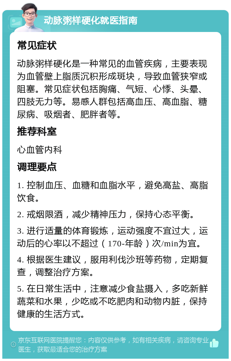 动脉粥样硬化就医指南 常见症状 动脉粥样硬化是一种常见的血管疾病，主要表现为血管壁上脂质沉积形成斑块，导致血管狭窄或阻塞。常见症状包括胸痛、气短、心悸、头晕、四肢无力等。易感人群包括高血压、高血脂、糖尿病、吸烟者、肥胖者等。 推荐科室 心血管内科 调理要点 1. 控制血压、血糖和血脂水平，避免高盐、高脂饮食。 2. 戒烟限酒，减少精神压力，保持心态平衡。 3. 进行适量的体育锻炼，运动强度不宜过大，运动后的心率以不超过（170-年龄）次/min为宜。 4. 根据医生建议，服用利伐沙班等药物，定期复查，调整治疗方案。 5. 在日常生活中，注意减少食盐摄入，多吃新鲜蔬菜和水果，少吃或不吃肥肉和动物内脏，保持健康的生活方式。