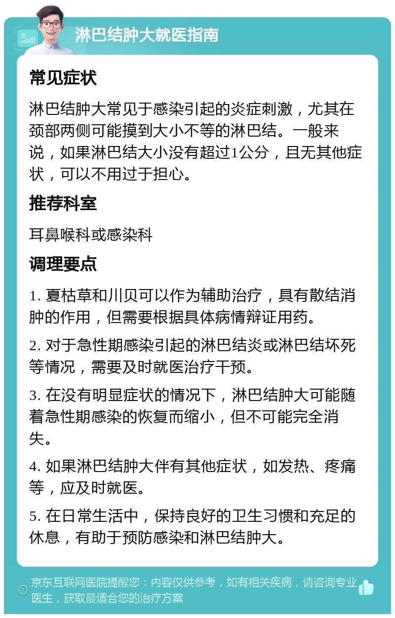 淋巴结肿大就医指南 常见症状 淋巴结肿大常见于感染引起的炎症刺激，尤其在颈部两侧可能摸到大小不等的淋巴结。一般来说，如果淋巴结大小没有超过1公分，且无其他症状，可以不用过于担心。 推荐科室 耳鼻喉科或感染科 调理要点 1. 夏枯草和川贝可以作为辅助治疗，具有散结消肿的作用，但需要根据具体病情辩证用药。 2. 对于急性期感染引起的淋巴结炎或淋巴结坏死等情况，需要及时就医治疗干预。 3. 在没有明显症状的情况下，淋巴结肿大可能随着急性期感染的恢复而缩小，但不可能完全消失。 4. 如果淋巴结肿大伴有其他症状，如发热、疼痛等，应及时就医。 5. 在日常生活中，保持良好的卫生习惯和充足的休息，有助于预防感染和淋巴结肿大。