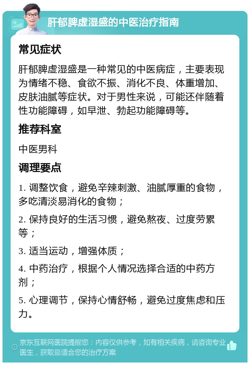 肝郁脾虚湿盛的中医治疗指南 常见症状 肝郁脾虚湿盛是一种常见的中医病症，主要表现为情绪不稳、食欲不振、消化不良、体重增加、皮肤油腻等症状。对于男性来说，可能还伴随着性功能障碍，如早泄、勃起功能障碍等。 推荐科室 中医男科 调理要点 1. 调整饮食，避免辛辣刺激、油腻厚重的食物，多吃清淡易消化的食物； 2. 保持良好的生活习惯，避免熬夜、过度劳累等； 3. 适当运动，增强体质； 4. 中药治疗，根据个人情况选择合适的中药方剂； 5. 心理调节，保持心情舒畅，避免过度焦虑和压力。