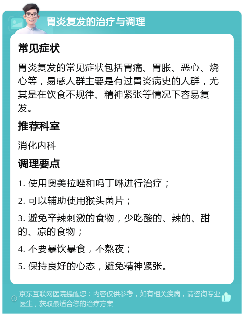 胃炎复发的治疗与调理 常见症状 胃炎复发的常见症状包括胃痛、胃胀、恶心、烧心等，易感人群主要是有过胃炎病史的人群，尤其是在饮食不规律、精神紧张等情况下容易复发。 推荐科室 消化内科 调理要点 1. 使用奥美拉唑和吗丁啉进行治疗； 2. 可以辅助使用猴头菌片； 3. 避免辛辣刺激的食物，少吃酸的、辣的、甜的、凉的食物； 4. 不要暴饮暴食，不熬夜； 5. 保持良好的心态，避免精神紧张。