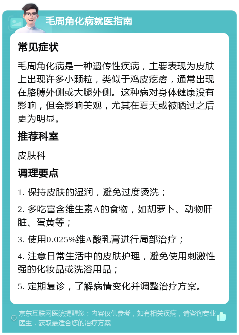 毛周角化病就医指南 常见症状 毛周角化病是一种遗传性疾病，主要表现为皮肤上出现许多小颗粒，类似于鸡皮疙瘩，通常出现在胳膊外侧或大腿外侧。这种病对身体健康没有影响，但会影响美观，尤其在夏天或被晒过之后更为明显。 推荐科室 皮肤科 调理要点 1. 保持皮肤的湿润，避免过度烫洗； 2. 多吃富含维生素A的食物，如胡萝卜、动物肝脏、蛋黄等； 3. 使用0.025%维A酸乳膏进行局部治疗； 4. 注意日常生活中的皮肤护理，避免使用刺激性强的化妆品或洗浴用品； 5. 定期复诊，了解病情变化并调整治疗方案。