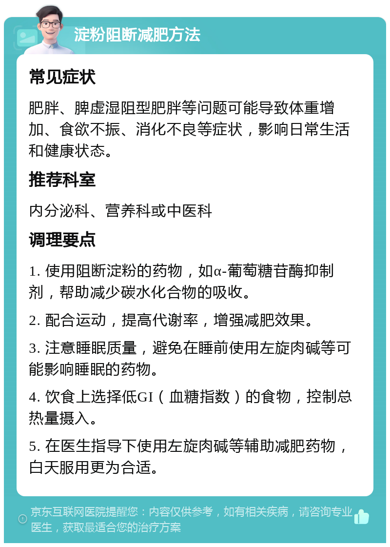 淀粉阻断减肥方法 常见症状 肥胖、脾虚湿阻型肥胖等问题可能导致体重增加、食欲不振、消化不良等症状，影响日常生活和健康状态。 推荐科室 内分泌科、营养科或中医科 调理要点 1. 使用阻断淀粉的药物，如α-葡萄糖苷酶抑制剂，帮助减少碳水化合物的吸收。 2. 配合运动，提高代谢率，增强减肥效果。 3. 注意睡眠质量，避免在睡前使用左旋肉碱等可能影响睡眠的药物。 4. 饮食上选择低GI（血糖指数）的食物，控制总热量摄入。 5. 在医生指导下使用左旋肉碱等辅助减肥药物，白天服用更为合适。