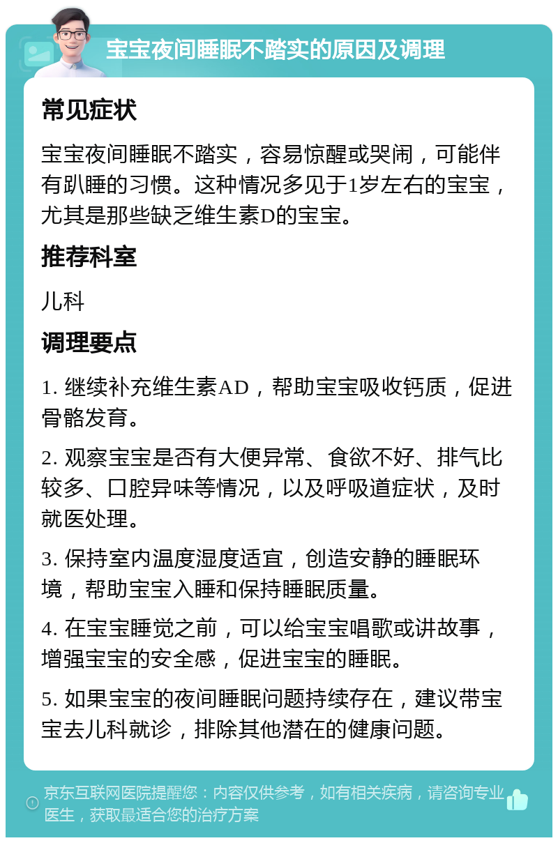 宝宝夜间睡眠不踏实的原因及调理 常见症状 宝宝夜间睡眠不踏实，容易惊醒或哭闹，可能伴有趴睡的习惯。这种情况多见于1岁左右的宝宝，尤其是那些缺乏维生素D的宝宝。 推荐科室 儿科 调理要点 1. 继续补充维生素AD，帮助宝宝吸收钙质，促进骨骼发育。 2. 观察宝宝是否有大便异常、食欲不好、排气比较多、口腔异味等情况，以及呼吸道症状，及时就医处理。 3. 保持室内温度湿度适宜，创造安静的睡眠环境，帮助宝宝入睡和保持睡眠质量。 4. 在宝宝睡觉之前，可以给宝宝唱歌或讲故事，增强宝宝的安全感，促进宝宝的睡眠。 5. 如果宝宝的夜间睡眠问题持续存在，建议带宝宝去儿科就诊，排除其他潜在的健康问题。