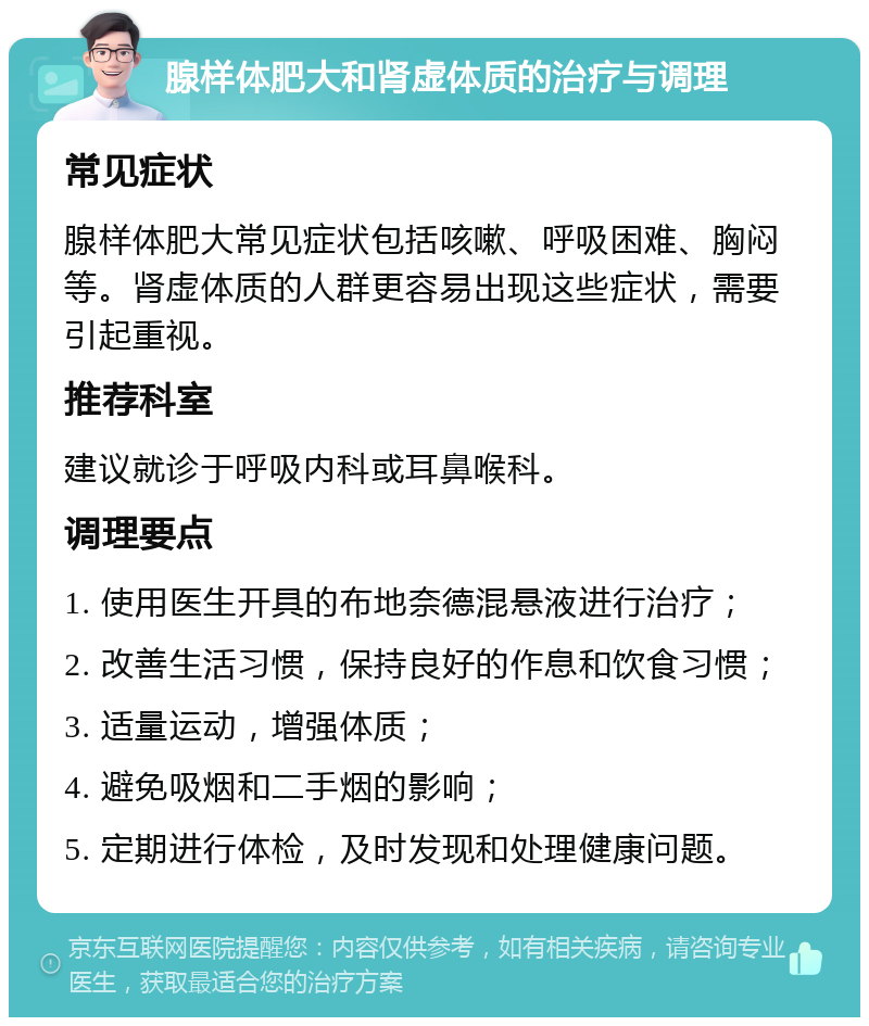 腺样体肥大和肾虚体质的治疗与调理 常见症状 腺样体肥大常见症状包括咳嗽、呼吸困难、胸闷等。肾虚体质的人群更容易出现这些症状，需要引起重视。 推荐科室 建议就诊于呼吸内科或耳鼻喉科。 调理要点 1. 使用医生开具的布地奈德混悬液进行治疗； 2. 改善生活习惯，保持良好的作息和饮食习惯； 3. 适量运动，增强体质； 4. 避免吸烟和二手烟的影响； 5. 定期进行体检，及时发现和处理健康问题。