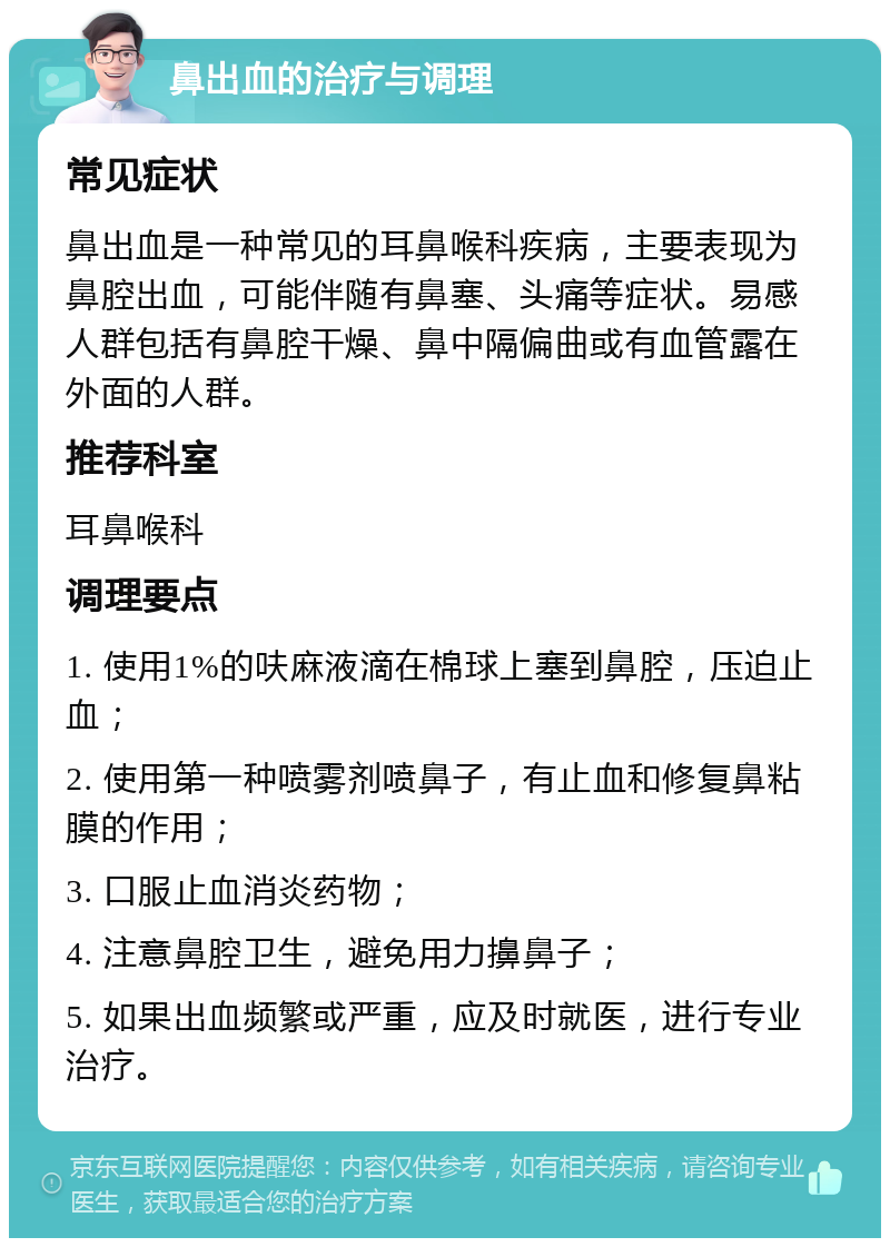 鼻出血的治疗与调理 常见症状 鼻出血是一种常见的耳鼻喉科疾病，主要表现为鼻腔出血，可能伴随有鼻塞、头痛等症状。易感人群包括有鼻腔干燥、鼻中隔偏曲或有血管露在外面的人群。 推荐科室 耳鼻喉科 调理要点 1. 使用1%的呋麻液滴在棉球上塞到鼻腔，压迫止血； 2. 使用第一种喷雾剂喷鼻子，有止血和修复鼻粘膜的作用； 3. 口服止血消炎药物； 4. 注意鼻腔卫生，避免用力擤鼻子； 5. 如果出血频繁或严重，应及时就医，进行专业治疗。