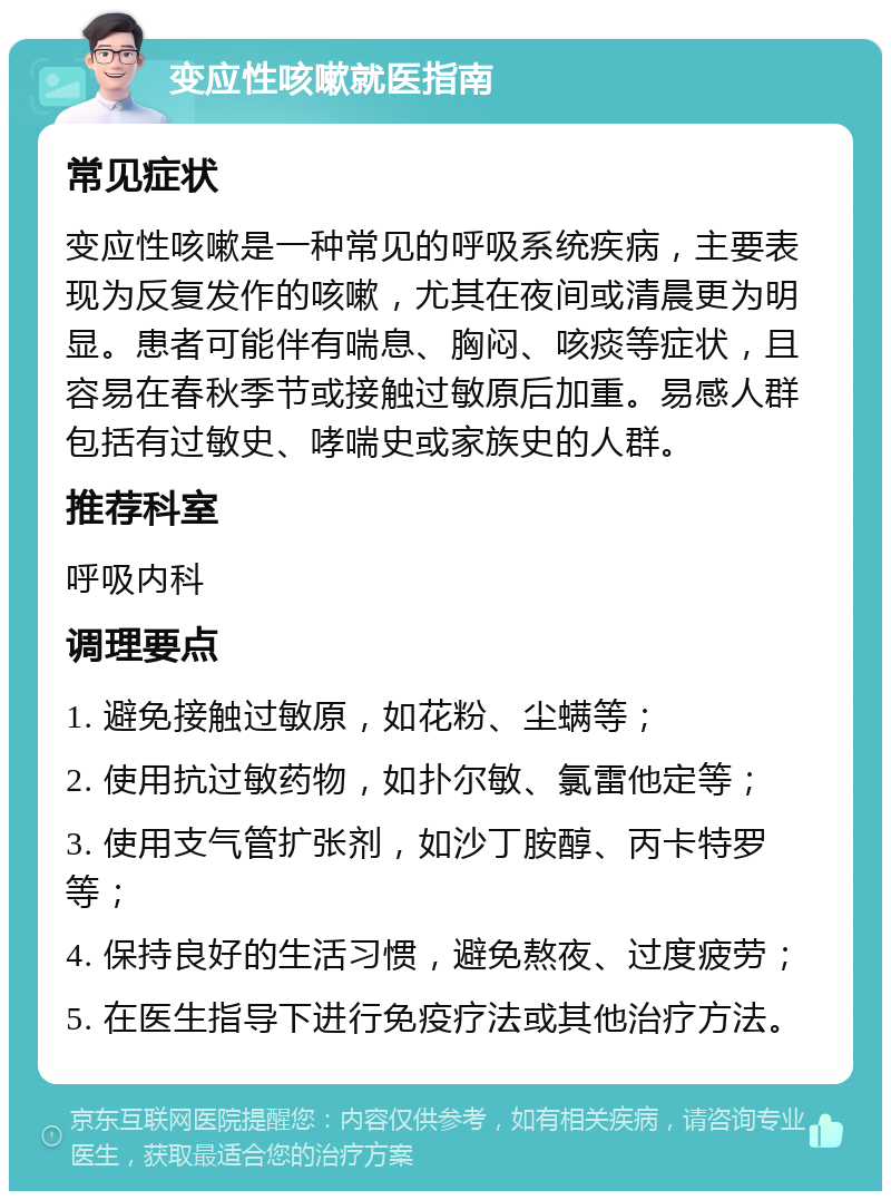 变应性咳嗽就医指南 常见症状 变应性咳嗽是一种常见的呼吸系统疾病，主要表现为反复发作的咳嗽，尤其在夜间或清晨更为明显。患者可能伴有喘息、胸闷、咳痰等症状，且容易在春秋季节或接触过敏原后加重。易感人群包括有过敏史、哮喘史或家族史的人群。 推荐科室 呼吸内科 调理要点 1. 避免接触过敏原，如花粉、尘螨等； 2. 使用抗过敏药物，如扑尔敏、氯雷他定等； 3. 使用支气管扩张剂，如沙丁胺醇、丙卡特罗等； 4. 保持良好的生活习惯，避免熬夜、过度疲劳； 5. 在医生指导下进行免疫疗法或其他治疗方法。