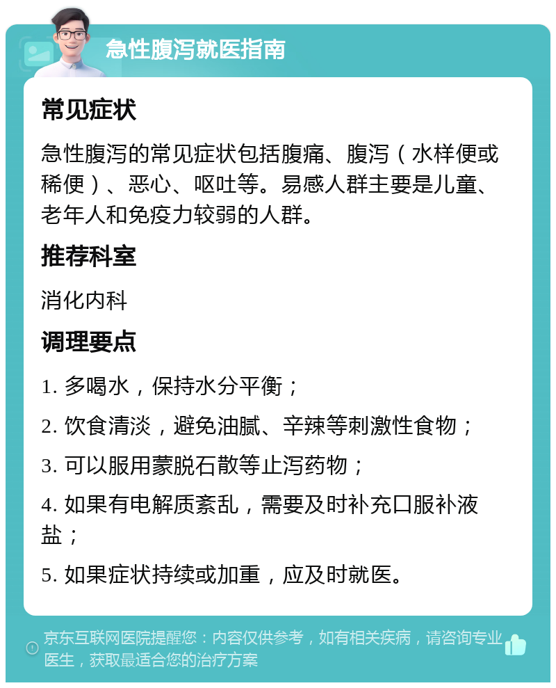 急性腹泻就医指南 常见症状 急性腹泻的常见症状包括腹痛、腹泻（水样便或稀便）、恶心、呕吐等。易感人群主要是儿童、老年人和免疫力较弱的人群。 推荐科室 消化内科 调理要点 1. 多喝水，保持水分平衡； 2. 饮食清淡，避免油腻、辛辣等刺激性食物； 3. 可以服用蒙脱石散等止泻药物； 4. 如果有电解质紊乱，需要及时补充口服补液盐； 5. 如果症状持续或加重，应及时就医。