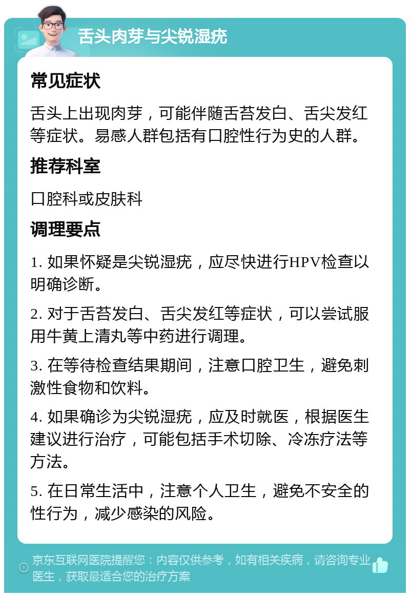 舌头肉芽与尖锐湿疣 常见症状 舌头上出现肉芽，可能伴随舌苔发白、舌尖发红等症状。易感人群包括有口腔性行为史的人群。 推荐科室 口腔科或皮肤科 调理要点 1. 如果怀疑是尖锐湿疣，应尽快进行HPV检查以明确诊断。 2. 对于舌苔发白、舌尖发红等症状，可以尝试服用牛黄上清丸等中药进行调理。 3. 在等待检查结果期间，注意口腔卫生，避免刺激性食物和饮料。 4. 如果确诊为尖锐湿疣，应及时就医，根据医生建议进行治疗，可能包括手术切除、冷冻疗法等方法。 5. 在日常生活中，注意个人卫生，避免不安全的性行为，减少感染的风险。