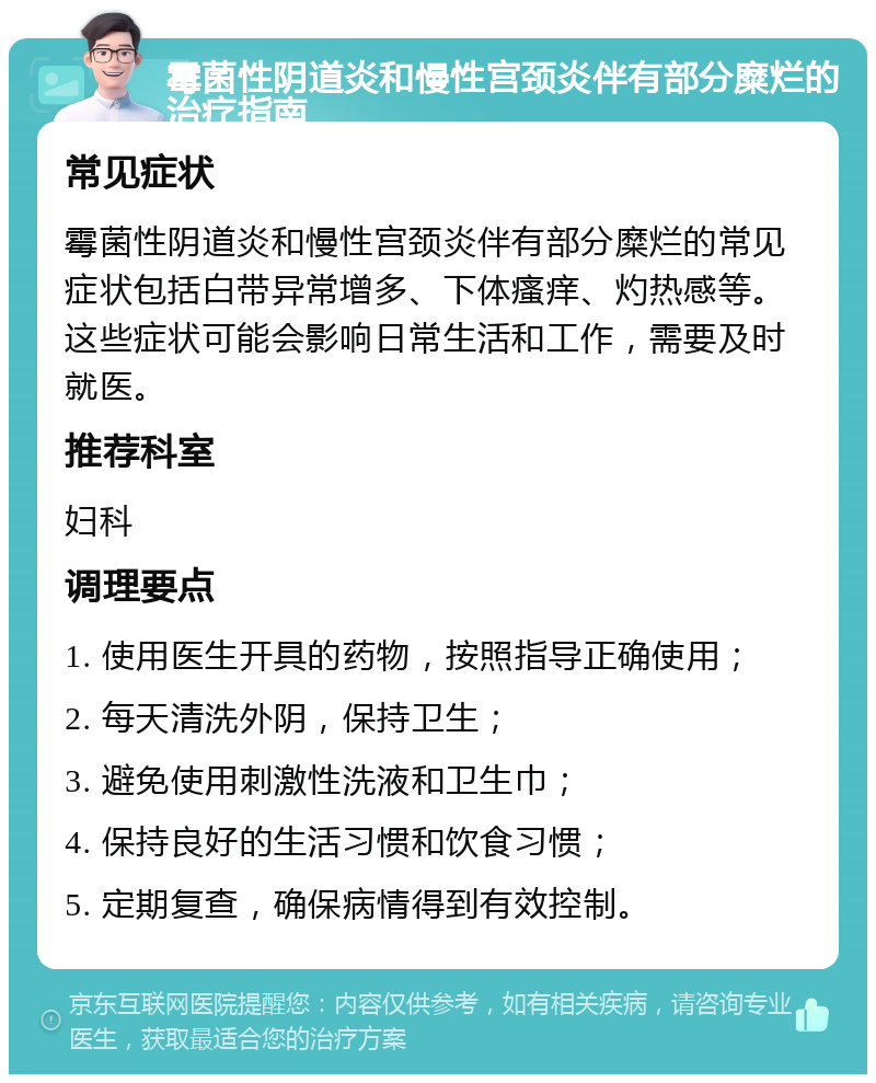 霉菌性阴道炎和慢性宫颈炎伴有部分糜烂的治疗指南 常见症状 霉菌性阴道炎和慢性宫颈炎伴有部分糜烂的常见症状包括白带异常增多、下体瘙痒、灼热感等。这些症状可能会影响日常生活和工作，需要及时就医。 推荐科室 妇科 调理要点 1. 使用医生开具的药物，按照指导正确使用； 2. 每天清洗外阴，保持卫生； 3. 避免使用刺激性洗液和卫生巾； 4. 保持良好的生活习惯和饮食习惯； 5. 定期复查，确保病情得到有效控制。