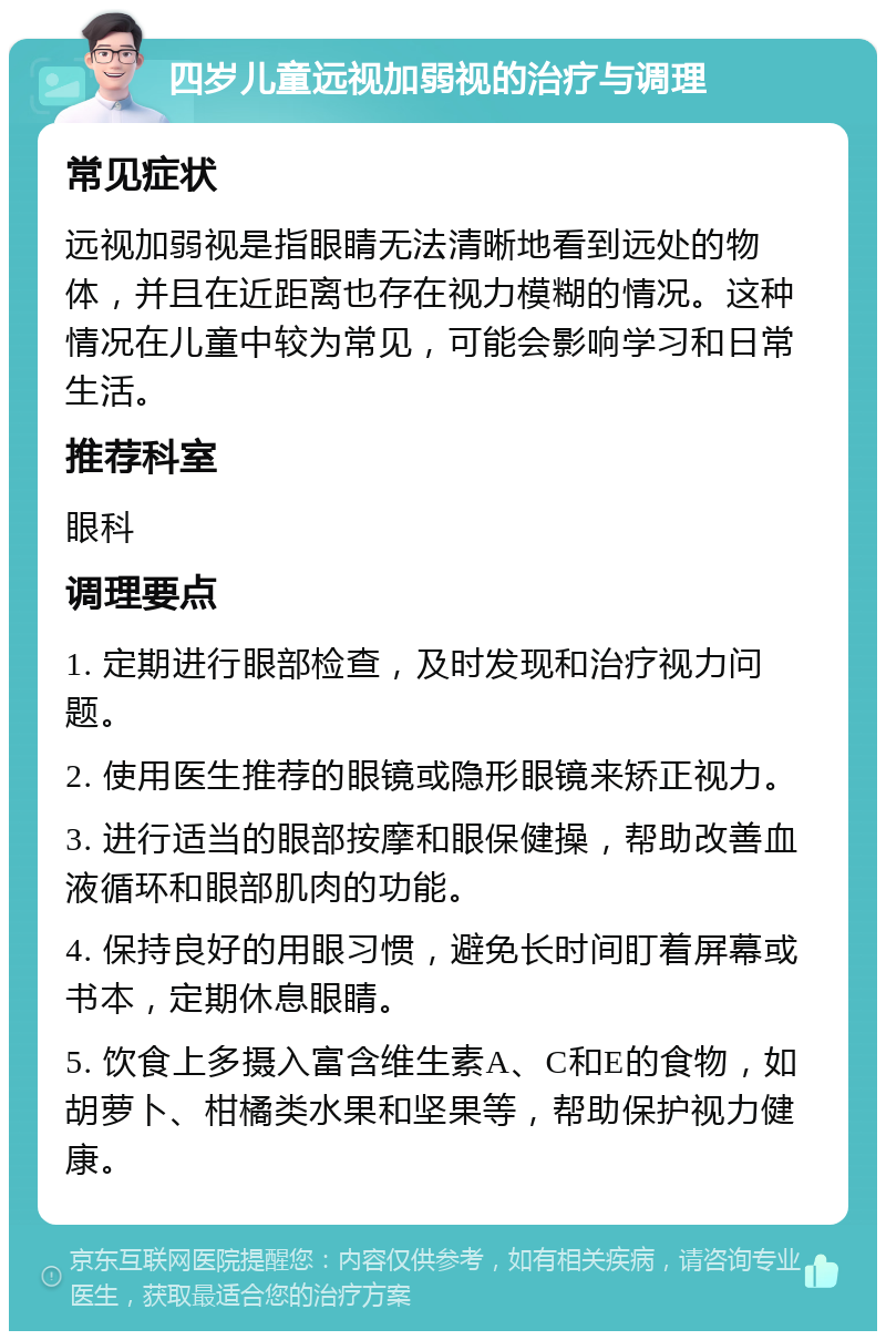 四岁儿童远视加弱视的治疗与调理 常见症状 远视加弱视是指眼睛无法清晰地看到远处的物体，并且在近距离也存在视力模糊的情况。这种情况在儿童中较为常见，可能会影响学习和日常生活。 推荐科室 眼科 调理要点 1. 定期进行眼部检查，及时发现和治疗视力问题。 2. 使用医生推荐的眼镜或隐形眼镜来矫正视力。 3. 进行适当的眼部按摩和眼保健操，帮助改善血液循环和眼部肌肉的功能。 4. 保持良好的用眼习惯，避免长时间盯着屏幕或书本，定期休息眼睛。 5. 饮食上多摄入富含维生素A、C和E的食物，如胡萝卜、柑橘类水果和坚果等，帮助保护视力健康。