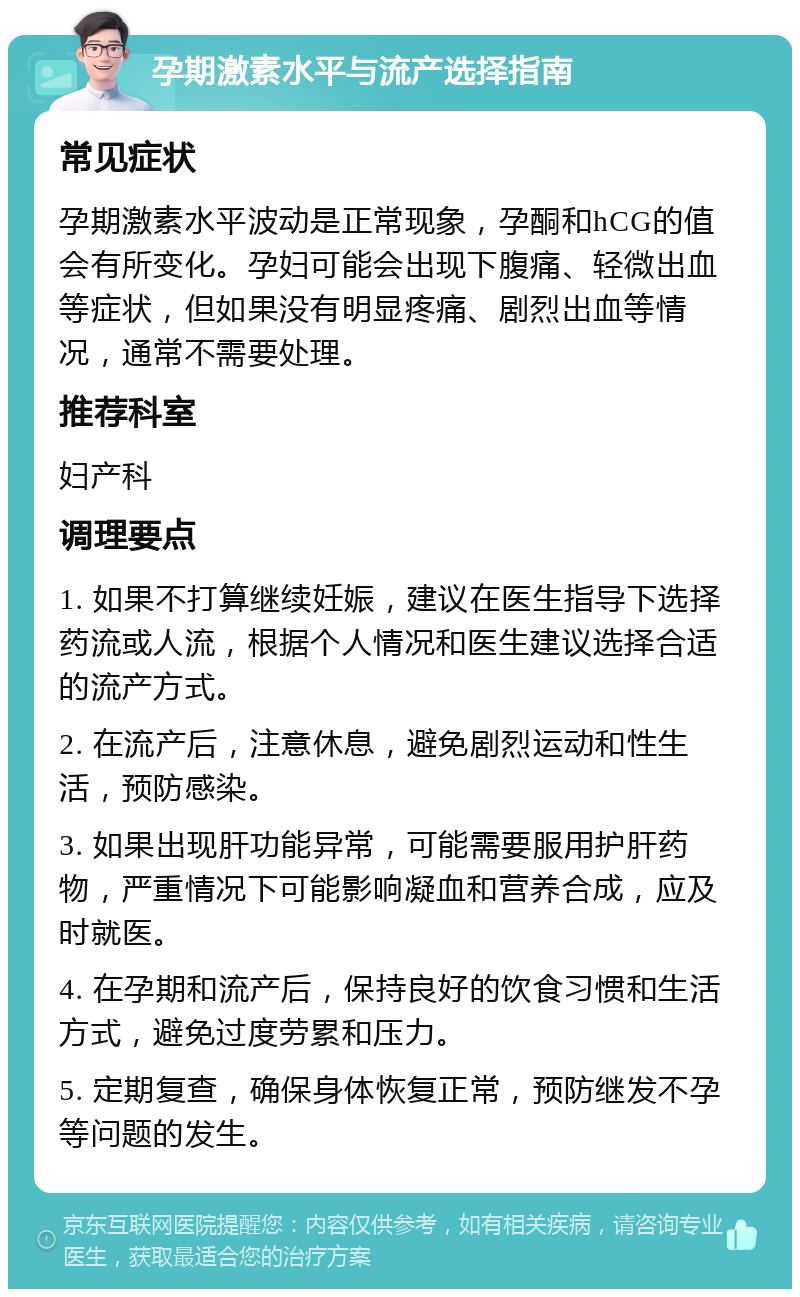 孕期激素水平与流产选择指南 常见症状 孕期激素水平波动是正常现象，孕酮和hCG的值会有所变化。孕妇可能会出现下腹痛、轻微出血等症状，但如果没有明显疼痛、剧烈出血等情况，通常不需要处理。 推荐科室 妇产科 调理要点 1. 如果不打算继续妊娠，建议在医生指导下选择药流或人流，根据个人情况和医生建议选择合适的流产方式。 2. 在流产后，注意休息，避免剧烈运动和性生活，预防感染。 3. 如果出现肝功能异常，可能需要服用护肝药物，严重情况下可能影响凝血和营养合成，应及时就医。 4. 在孕期和流产后，保持良好的饮食习惯和生活方式，避免过度劳累和压力。 5. 定期复查，确保身体恢复正常，预防继发不孕等问题的发生。