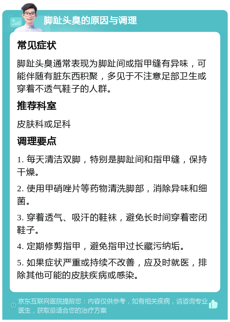 脚趾头臭的原因与调理 常见症状 脚趾头臭通常表现为脚趾间或指甲缝有异味，可能伴随有脏东西积聚，多见于不注意足部卫生或穿着不透气鞋子的人群。 推荐科室 皮肤科或足科 调理要点 1. 每天清洁双脚，特别是脚趾间和指甲缝，保持干燥。 2. 使用甲硝唑片等药物清洗脚部，消除异味和细菌。 3. 穿着透气、吸汗的鞋袜，避免长时间穿着密闭鞋子。 4. 定期修剪指甲，避免指甲过长藏污纳垢。 5. 如果症状严重或持续不改善，应及时就医，排除其他可能的皮肤疾病或感染。