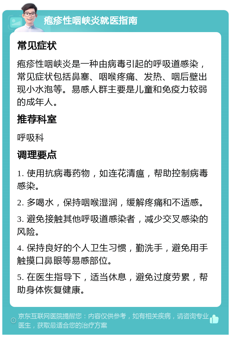 疱疹性咽峡炎就医指南 常见症状 疱疹性咽峡炎是一种由病毒引起的呼吸道感染，常见症状包括鼻塞、咽喉疼痛、发热、咽后壁出现小水泡等。易感人群主要是儿童和免疫力较弱的成年人。 推荐科室 呼吸科 调理要点 1. 使用抗病毒药物，如连花清瘟，帮助控制病毒感染。 2. 多喝水，保持咽喉湿润，缓解疼痛和不适感。 3. 避免接触其他呼吸道感染者，减少交叉感染的风险。 4. 保持良好的个人卫生习惯，勤洗手，避免用手触摸口鼻眼等易感部位。 5. 在医生指导下，适当休息，避免过度劳累，帮助身体恢复健康。