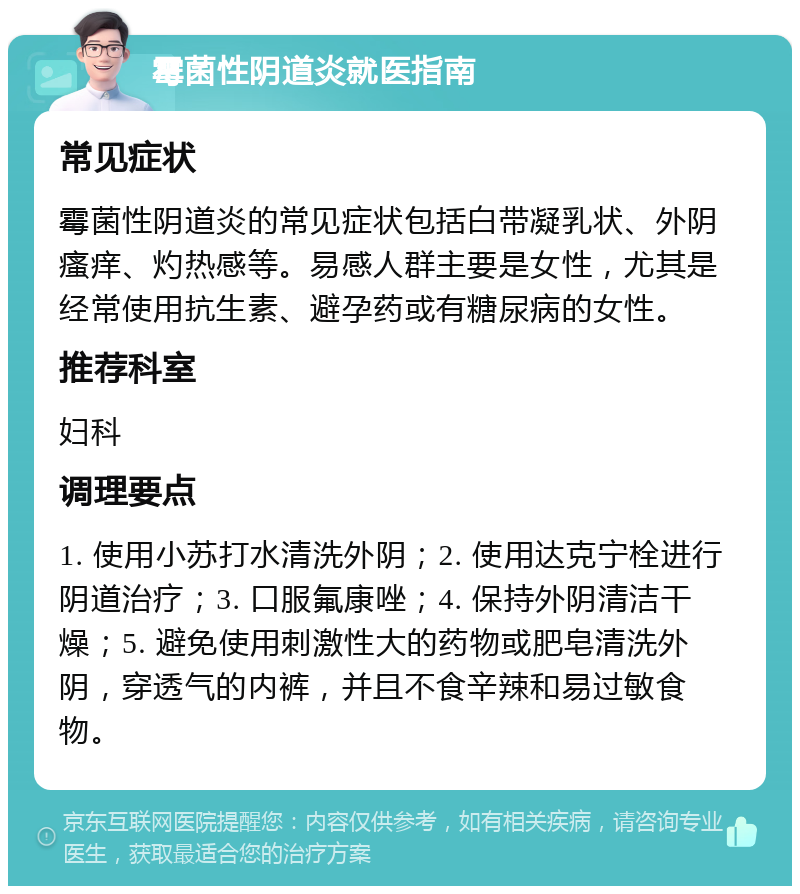 霉菌性阴道炎就医指南 常见症状 霉菌性阴道炎的常见症状包括白带凝乳状、外阴瘙痒、灼热感等。易感人群主要是女性，尤其是经常使用抗生素、避孕药或有糖尿病的女性。 推荐科室 妇科 调理要点 1. 使用小苏打水清洗外阴；2. 使用达克宁栓进行阴道治疗；3. 口服氟康唑；4. 保持外阴清洁干燥；5. 避免使用刺激性大的药物或肥皂清洗外阴，穿透气的内裤，并且不食辛辣和易过敏食物。