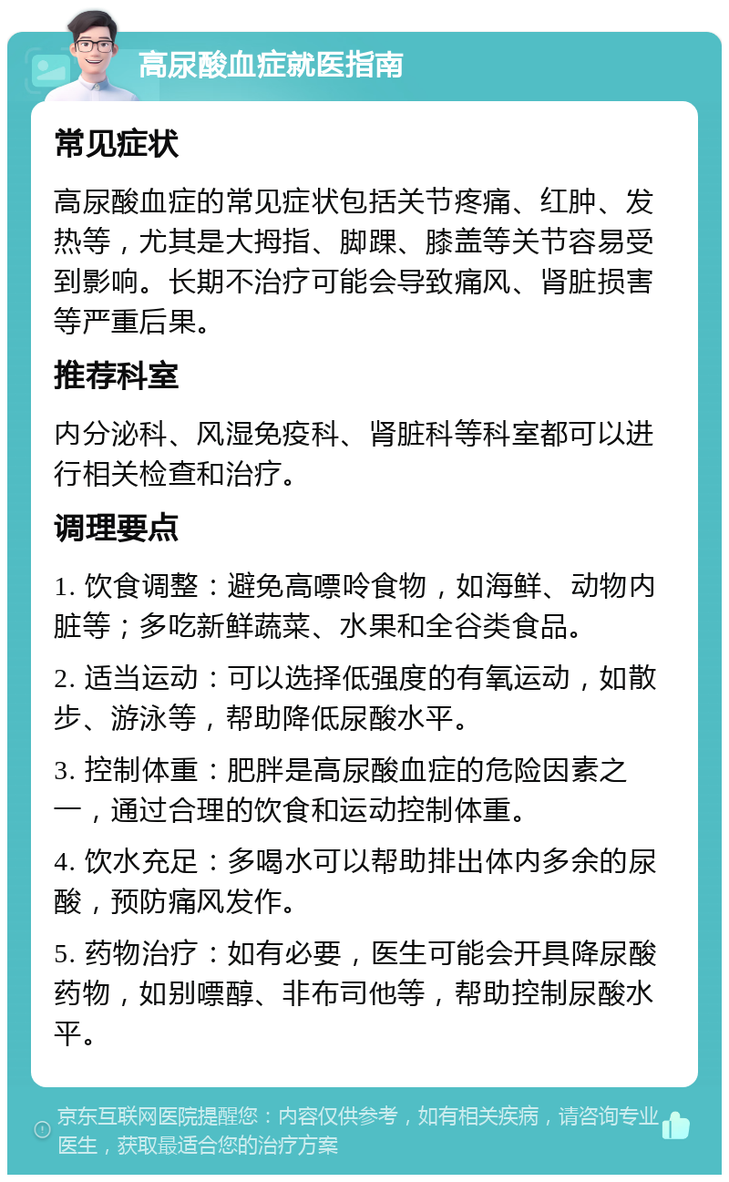 高尿酸血症就医指南 常见症状 高尿酸血症的常见症状包括关节疼痛、红肿、发热等，尤其是大拇指、脚踝、膝盖等关节容易受到影响。长期不治疗可能会导致痛风、肾脏损害等严重后果。 推荐科室 内分泌科、风湿免疫科、肾脏科等科室都可以进行相关检查和治疗。 调理要点 1. 饮食调整：避免高嘌呤食物，如海鲜、动物内脏等；多吃新鲜蔬菜、水果和全谷类食品。 2. 适当运动：可以选择低强度的有氧运动，如散步、游泳等，帮助降低尿酸水平。 3. 控制体重：肥胖是高尿酸血症的危险因素之一，通过合理的饮食和运动控制体重。 4. 饮水充足：多喝水可以帮助排出体内多余的尿酸，预防痛风发作。 5. 药物治疗：如有必要，医生可能会开具降尿酸药物，如别嘌醇、非布司他等，帮助控制尿酸水平。