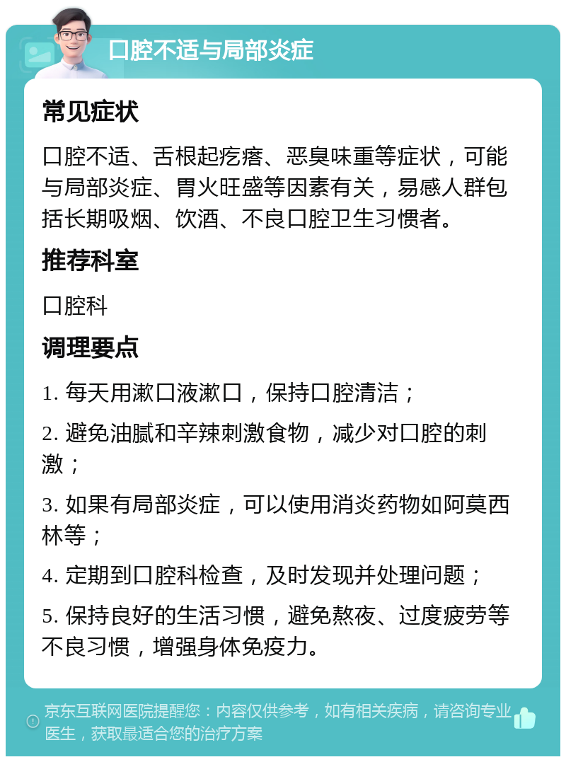 口腔不适与局部炎症 常见症状 口腔不适、舌根起疙瘩、恶臭味重等症状，可能与局部炎症、胃火旺盛等因素有关，易感人群包括长期吸烟、饮酒、不良口腔卫生习惯者。 推荐科室 口腔科 调理要点 1. 每天用漱口液漱口，保持口腔清洁； 2. 避免油腻和辛辣刺激食物，减少对口腔的刺激； 3. 如果有局部炎症，可以使用消炎药物如阿莫西林等； 4. 定期到口腔科检查，及时发现并处理问题； 5. 保持良好的生活习惯，避免熬夜、过度疲劳等不良习惯，增强身体免疫力。