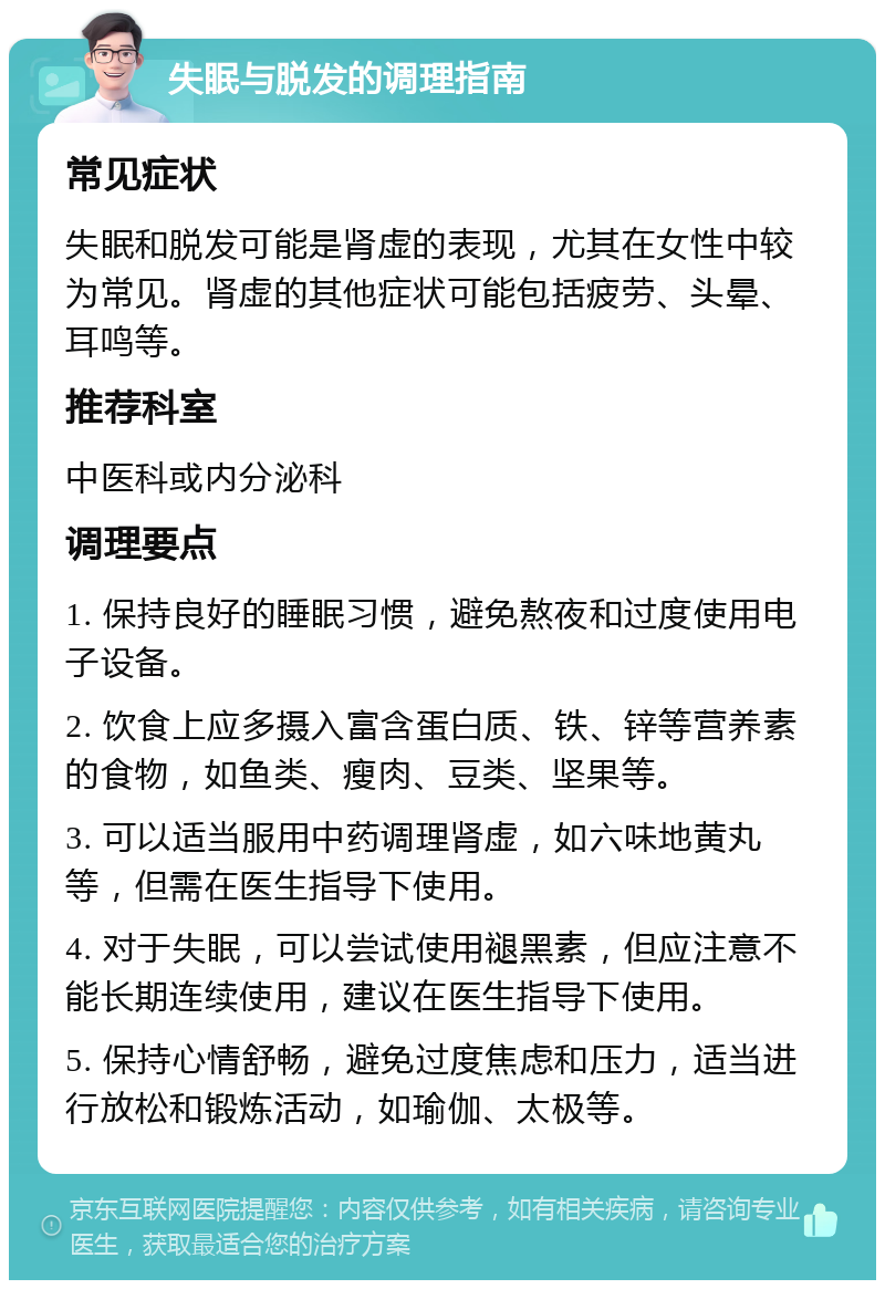 失眠与脱发的调理指南 常见症状 失眠和脱发可能是肾虚的表现，尤其在女性中较为常见。肾虚的其他症状可能包括疲劳、头晕、耳鸣等。 推荐科室 中医科或内分泌科 调理要点 1. 保持良好的睡眠习惯，避免熬夜和过度使用电子设备。 2. 饮食上应多摄入富含蛋白质、铁、锌等营养素的食物，如鱼类、瘦肉、豆类、坚果等。 3. 可以适当服用中药调理肾虚，如六味地黄丸等，但需在医生指导下使用。 4. 对于失眠，可以尝试使用褪黑素，但应注意不能长期连续使用，建议在医生指导下使用。 5. 保持心情舒畅，避免过度焦虑和压力，适当进行放松和锻炼活动，如瑜伽、太极等。