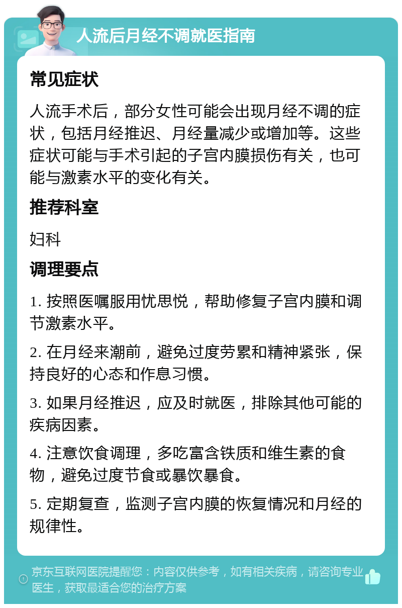 人流后月经不调就医指南 常见症状 人流手术后，部分女性可能会出现月经不调的症状，包括月经推迟、月经量减少或增加等。这些症状可能与手术引起的子宫内膜损伤有关，也可能与激素水平的变化有关。 推荐科室 妇科 调理要点 1. 按照医嘱服用忧思悦，帮助修复子宫内膜和调节激素水平。 2. 在月经来潮前，避免过度劳累和精神紧张，保持良好的心态和作息习惯。 3. 如果月经推迟，应及时就医，排除其他可能的疾病因素。 4. 注意饮食调理，多吃富含铁质和维生素的食物，避免过度节食或暴饮暴食。 5. 定期复查，监测子宫内膜的恢复情况和月经的规律性。