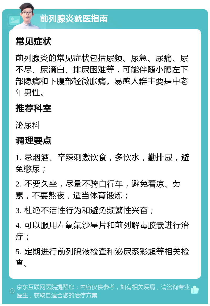 前列腺炎就医指南 常见症状 前列腺炎的常见症状包括尿频、尿急、尿痛、尿不尽、尿滴白、排尿困难等，可能伴随小腹左下部隐痛和下腹部轻微胀痛。易感人群主要是中老年男性。 推荐科室 泌尿科 调理要点 1. 忌烟酒、辛辣刺激饮食，多饮水，勤排尿，避免憋尿； 2. 不要久坐，尽量不骑自行车，避免着凉、劳累，不要熬夜，适当体育锻炼； 3. 杜绝不洁性行为和避免频繁性兴奋； 4. 可以服用左氧氟沙星片和前列解毒胶囊进行治疗； 5. 定期进行前列腺液检查和泌尿系彩超等相关检查。