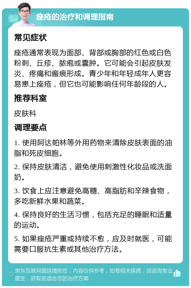 痤疮的治疗和调理指南 常见症状 痤疮通常表现为面部、背部或胸部的红色或白色粉刺、丘疹、脓疱或囊肿。它可能会引起皮肤发炎、疼痛和瘢痕形成。青少年和年轻成年人更容易患上痤疮，但它也可能影响任何年龄段的人。 推荐科室 皮肤科 调理要点 1. 使用阿达帕林等外用药物来清除皮肤表面的油脂和死皮细胞。 2. 保持皮肤清洁，避免使用刺激性化妆品或洗面奶。 3. 饮食上应注意避免高糖、高脂肪和辛辣食物，多吃新鲜水果和蔬菜。 4. 保持良好的生活习惯，包括充足的睡眠和适量的运动。 5. 如果痤疮严重或持续不愈，应及时就医，可能需要口服抗生素或其他治疗方法。