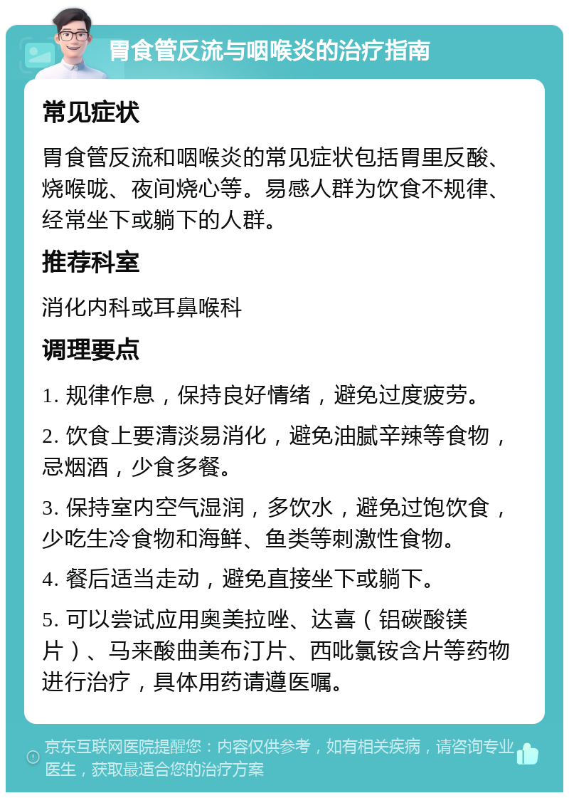 胃食管反流与咽喉炎的治疗指南 常见症状 胃食管反流和咽喉炎的常见症状包括胃里反酸、烧喉咙、夜间烧心等。易感人群为饮食不规律、经常坐下或躺下的人群。 推荐科室 消化内科或耳鼻喉科 调理要点 1. 规律作息，保持良好情绪，避免过度疲劳。 2. 饮食上要清淡易消化，避免油腻辛辣等食物，忌烟酒，少食多餐。 3. 保持室内空气湿润，多饮水，避免过饱饮食，少吃生冷食物和海鲜、鱼类等刺激性食物。 4. 餐后适当走动，避免直接坐下或躺下。 5. 可以尝试应用奥美拉唑、达喜（铝碳酸镁片）、马来酸曲美布汀片、西吡氯铵含片等药物进行治疗，具体用药请遵医嘱。