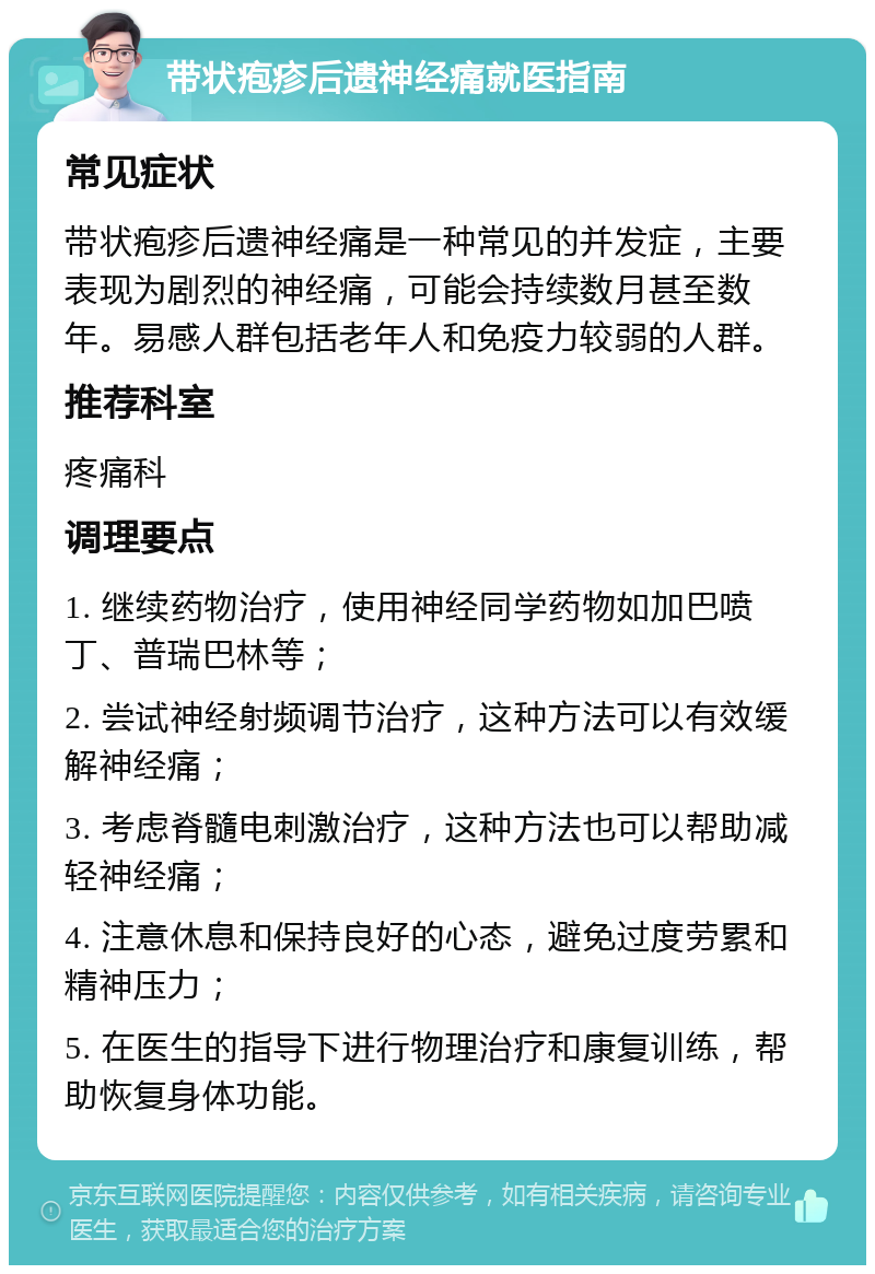 带状疱疹后遗神经痛就医指南 常见症状 带状疱疹后遗神经痛是一种常见的并发症，主要表现为剧烈的神经痛，可能会持续数月甚至数年。易感人群包括老年人和免疫力较弱的人群。 推荐科室 疼痛科 调理要点 1. 继续药物治疗，使用神经同学药物如加巴喷丁、普瑞巴林等； 2. 尝试神经射频调节治疗，这种方法可以有效缓解神经痛； 3. 考虑脊髓电刺激治疗，这种方法也可以帮助减轻神经痛； 4. 注意休息和保持良好的心态，避免过度劳累和精神压力； 5. 在医生的指导下进行物理治疗和康复训练，帮助恢复身体功能。