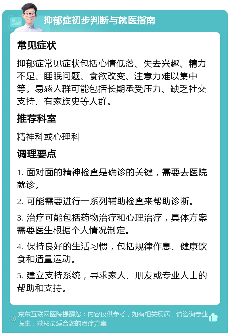 抑郁症初步判断与就医指南 常见症状 抑郁症常见症状包括心情低落、失去兴趣、精力不足、睡眠问题、食欲改变、注意力难以集中等。易感人群可能包括长期承受压力、缺乏社交支持、有家族史等人群。 推荐科室 精神科或心理科 调理要点 1. 面对面的精神检查是确诊的关键，需要去医院就诊。 2. 可能需要进行一系列辅助检查来帮助诊断。 3. 治疗可能包括药物治疗和心理治疗，具体方案需要医生根据个人情况制定。 4. 保持良好的生活习惯，包括规律作息、健康饮食和适量运动。 5. 建立支持系统，寻求家人、朋友或专业人士的帮助和支持。