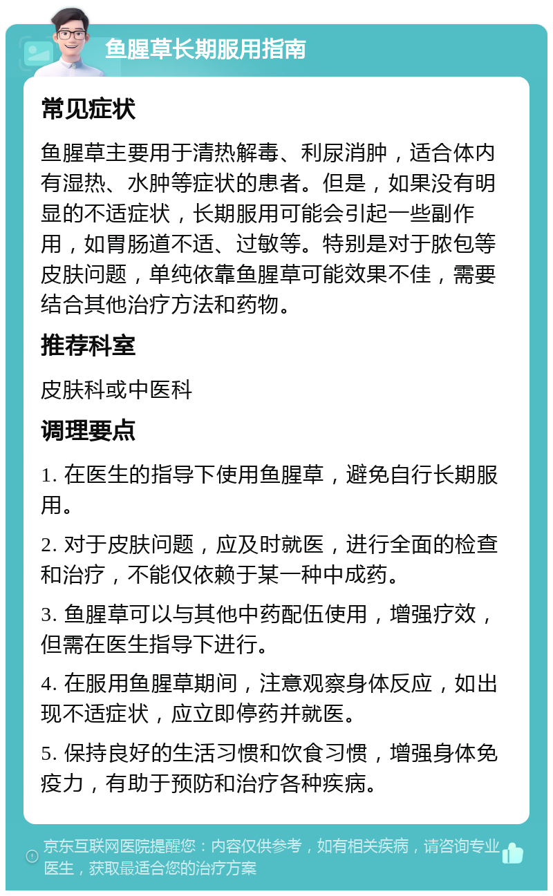 鱼腥草长期服用指南 常见症状 鱼腥草主要用于清热解毒、利尿消肿，适合体内有湿热、水肿等症状的患者。但是，如果没有明显的不适症状，长期服用可能会引起一些副作用，如胃肠道不适、过敏等。特别是对于脓包等皮肤问题，单纯依靠鱼腥草可能效果不佳，需要结合其他治疗方法和药物。 推荐科室 皮肤科或中医科 调理要点 1. 在医生的指导下使用鱼腥草，避免自行长期服用。 2. 对于皮肤问题，应及时就医，进行全面的检查和治疗，不能仅依赖于某一种中成药。 3. 鱼腥草可以与其他中药配伍使用，增强疗效，但需在医生指导下进行。 4. 在服用鱼腥草期间，注意观察身体反应，如出现不适症状，应立即停药并就医。 5. 保持良好的生活习惯和饮食习惯，增强身体免疫力，有助于预防和治疗各种疾病。