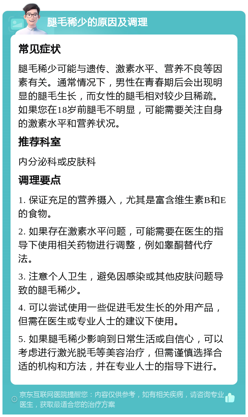 腿毛稀少的原因及调理 常见症状 腿毛稀少可能与遗传、激素水平、营养不良等因素有关。通常情况下，男性在青春期后会出现明显的腿毛生长，而女性的腿毛相对较少且稀疏。如果您在18岁前腿毛不明显，可能需要关注自身的激素水平和营养状况。 推荐科室 内分泌科或皮肤科 调理要点 1. 保证充足的营养摄入，尤其是富含维生素B和E的食物。 2. 如果存在激素水平问题，可能需要在医生的指导下使用相关药物进行调整，例如睾酮替代疗法。 3. 注意个人卫生，避免因感染或其他皮肤问题导致的腿毛稀少。 4. 可以尝试使用一些促进毛发生长的外用产品，但需在医生或专业人士的建议下使用。 5. 如果腿毛稀少影响到日常生活或自信心，可以考虑进行激光脱毛等美容治疗，但需谨慎选择合适的机构和方法，并在专业人士的指导下进行。