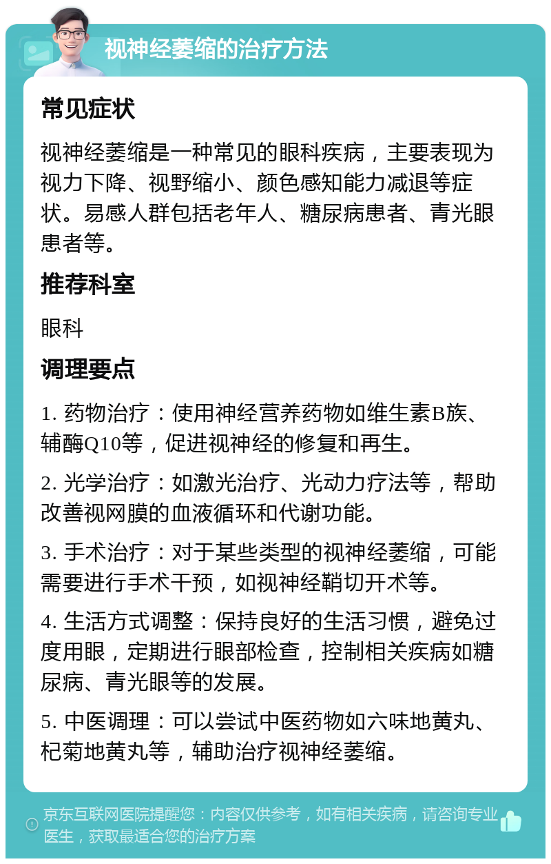 视神经萎缩的治疗方法 常见症状 视神经萎缩是一种常见的眼科疾病，主要表现为视力下降、视野缩小、颜色感知能力减退等症状。易感人群包括老年人、糖尿病患者、青光眼患者等。 推荐科室 眼科 调理要点 1. 药物治疗：使用神经营养药物如维生素B族、辅酶Q10等，促进视神经的修复和再生。 2. 光学治疗：如激光治疗、光动力疗法等，帮助改善视网膜的血液循环和代谢功能。 3. 手术治疗：对于某些类型的视神经萎缩，可能需要进行手术干预，如视神经鞘切开术等。 4. 生活方式调整：保持良好的生活习惯，避免过度用眼，定期进行眼部检查，控制相关疾病如糖尿病、青光眼等的发展。 5. 中医调理：可以尝试中医药物如六味地黄丸、杞菊地黄丸等，辅助治疗视神经萎缩。