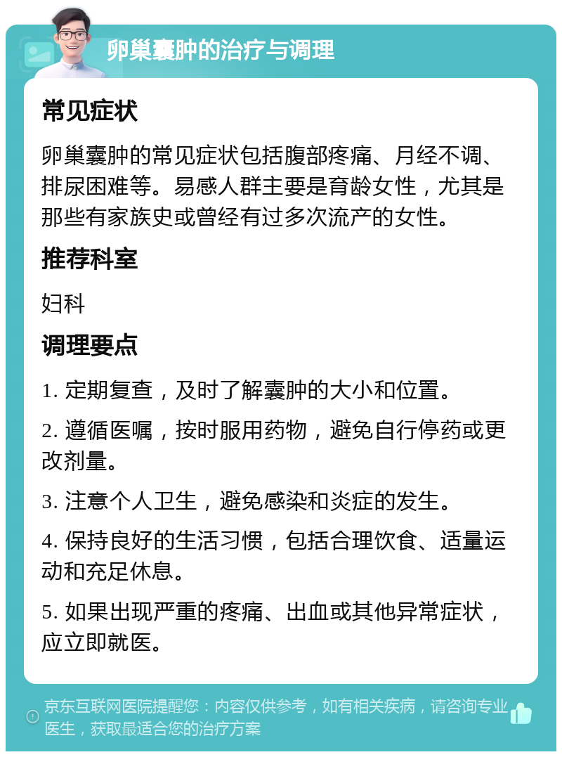 卵巢囊肿的治疗与调理 常见症状 卵巢囊肿的常见症状包括腹部疼痛、月经不调、排尿困难等。易感人群主要是育龄女性，尤其是那些有家族史或曾经有过多次流产的女性。 推荐科室 妇科 调理要点 1. 定期复查，及时了解囊肿的大小和位置。 2. 遵循医嘱，按时服用药物，避免自行停药或更改剂量。 3. 注意个人卫生，避免感染和炎症的发生。 4. 保持良好的生活习惯，包括合理饮食、适量运动和充足休息。 5. 如果出现严重的疼痛、出血或其他异常症状，应立即就医。