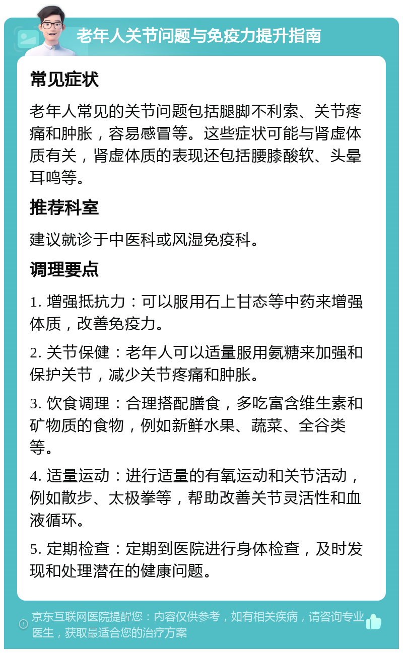 老年人关节问题与免疫力提升指南 常见症状 老年人常见的关节问题包括腿脚不利索、关节疼痛和肿胀，容易感冒等。这些症状可能与肾虚体质有关，肾虚体质的表现还包括腰膝酸软、头晕耳鸣等。 推荐科室 建议就诊于中医科或风湿免疫科。 调理要点 1. 增强抵抗力：可以服用石上甘态等中药来增强体质，改善免疫力。 2. 关节保健：老年人可以适量服用氨糖来加强和保护关节，减少关节疼痛和肿胀。 3. 饮食调理：合理搭配膳食，多吃富含维生素和矿物质的食物，例如新鲜水果、蔬菜、全谷类等。 4. 适量运动：进行适量的有氧运动和关节活动，例如散步、太极拳等，帮助改善关节灵活性和血液循环。 5. 定期检查：定期到医院进行身体检查，及时发现和处理潜在的健康问题。