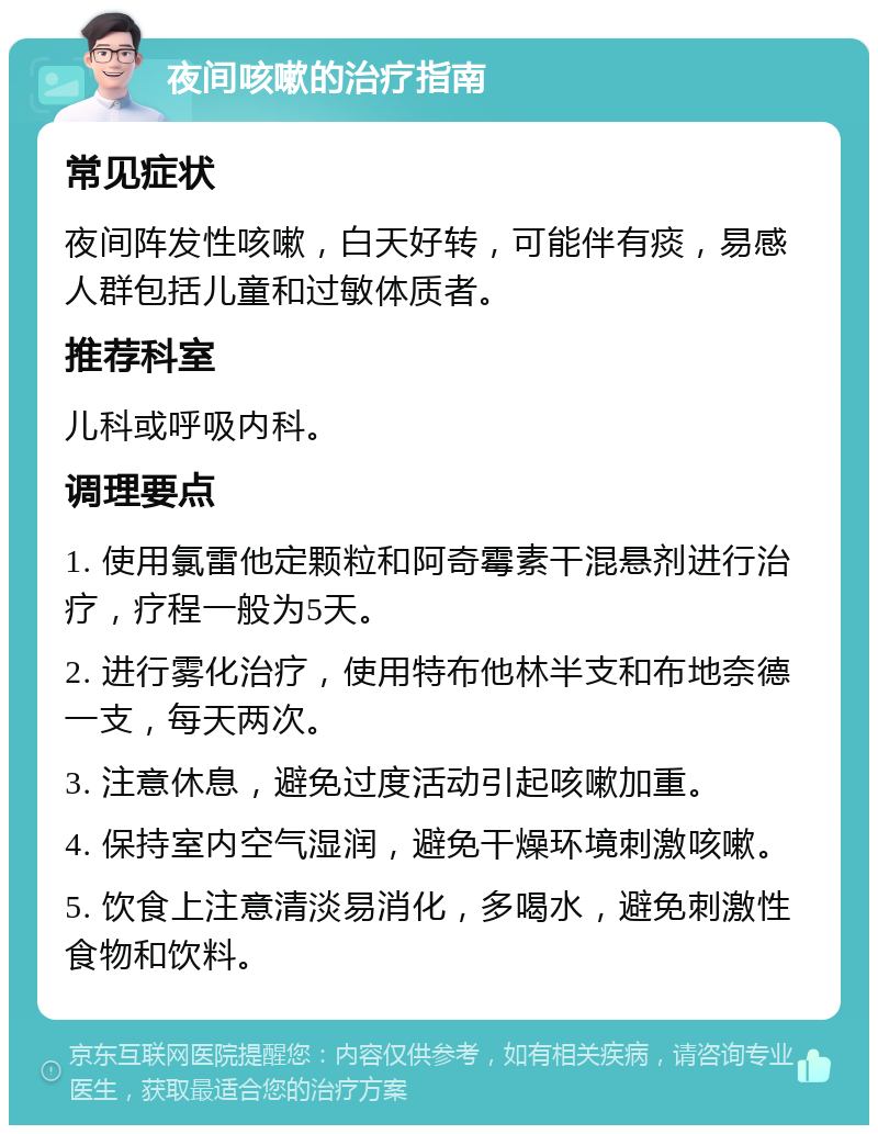 夜间咳嗽的治疗指南 常见症状 夜间阵发性咳嗽，白天好转，可能伴有痰，易感人群包括儿童和过敏体质者。 推荐科室 儿科或呼吸内科。 调理要点 1. 使用氯雷他定颗粒和阿奇霉素干混悬剂进行治疗，疗程一般为5天。 2. 进行雾化治疗，使用特布他林半支和布地奈德一支，每天两次。 3. 注意休息，避免过度活动引起咳嗽加重。 4. 保持室内空气湿润，避免干燥环境刺激咳嗽。 5. 饮食上注意清淡易消化，多喝水，避免刺激性食物和饮料。