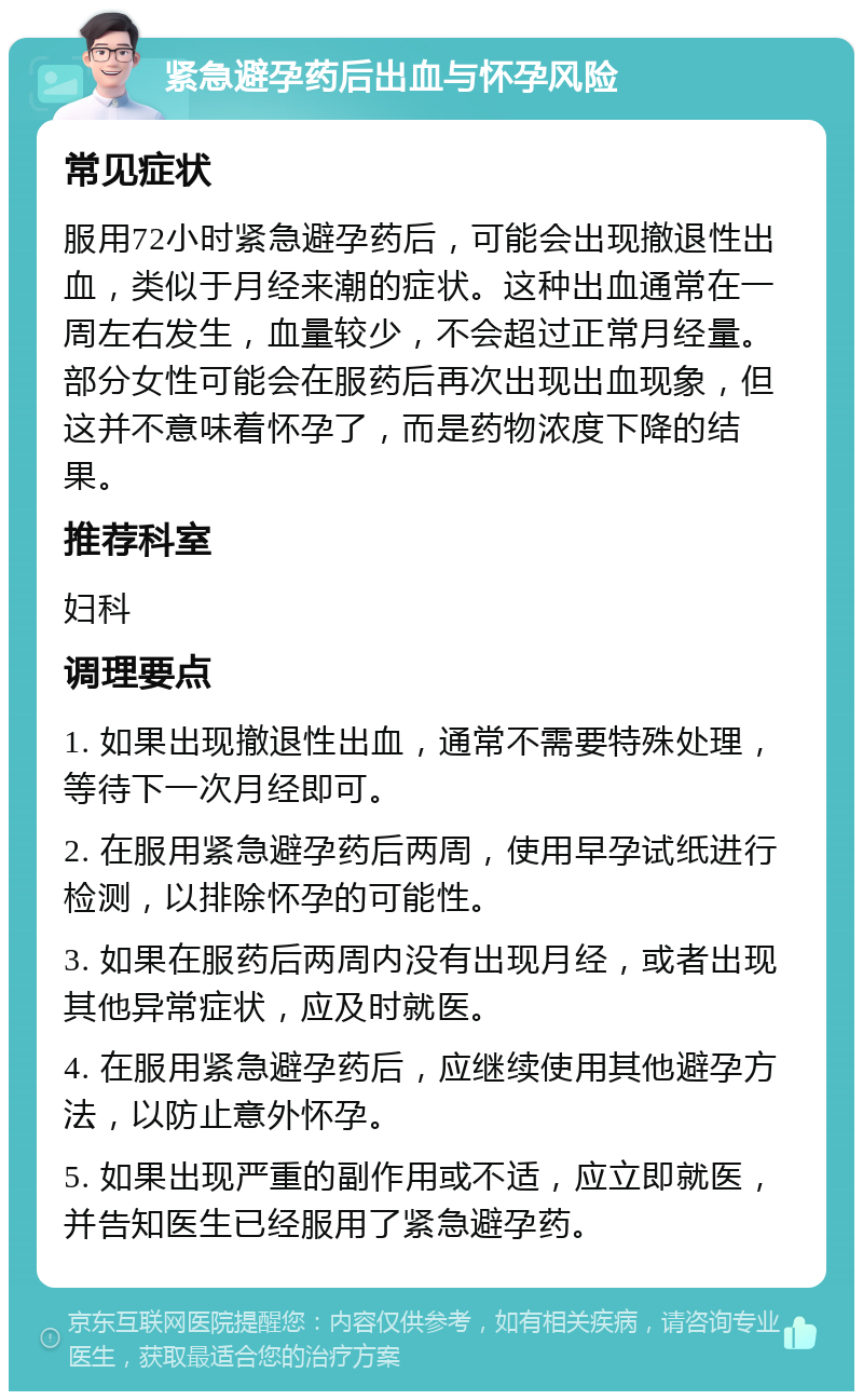 紧急避孕药后出血与怀孕风险 常见症状 服用72小时紧急避孕药后，可能会出现撤退性出血，类似于月经来潮的症状。这种出血通常在一周左右发生，血量较少，不会超过正常月经量。部分女性可能会在服药后再次出现出血现象，但这并不意味着怀孕了，而是药物浓度下降的结果。 推荐科室 妇科 调理要点 1. 如果出现撤退性出血，通常不需要特殊处理，等待下一次月经即可。 2. 在服用紧急避孕药后两周，使用早孕试纸进行检测，以排除怀孕的可能性。 3. 如果在服药后两周内没有出现月经，或者出现其他异常症状，应及时就医。 4. 在服用紧急避孕药后，应继续使用其他避孕方法，以防止意外怀孕。 5. 如果出现严重的副作用或不适，应立即就医，并告知医生已经服用了紧急避孕药。