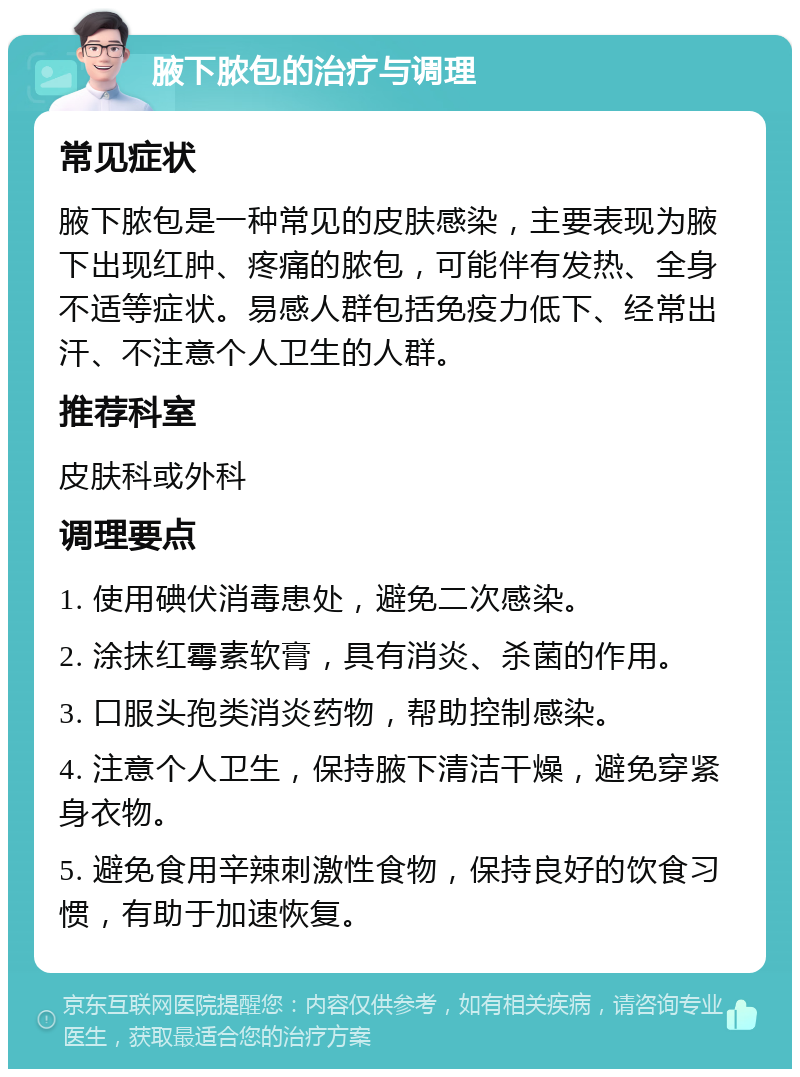 腋下脓包的治疗与调理 常见症状 腋下脓包是一种常见的皮肤感染，主要表现为腋下出现红肿、疼痛的脓包，可能伴有发热、全身不适等症状。易感人群包括免疫力低下、经常出汗、不注意个人卫生的人群。 推荐科室 皮肤科或外科 调理要点 1. 使用碘伏消毒患处，避免二次感染。 2. 涂抹红霉素软膏，具有消炎、杀菌的作用。 3. 口服头孢类消炎药物，帮助控制感染。 4. 注意个人卫生，保持腋下清洁干燥，避免穿紧身衣物。 5. 避免食用辛辣刺激性食物，保持良好的饮食习惯，有助于加速恢复。