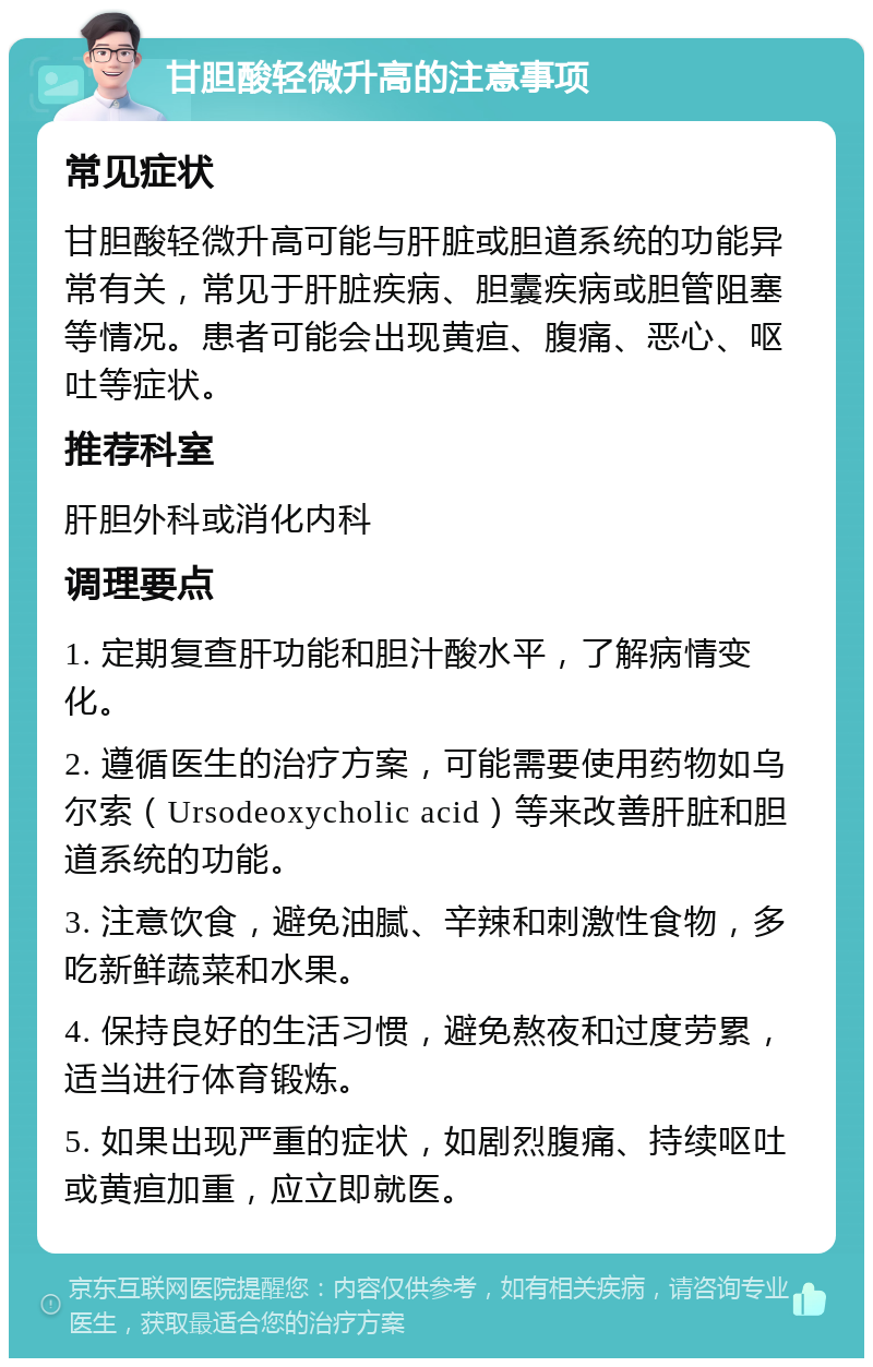 甘胆酸轻微升高的注意事项 常见症状 甘胆酸轻微升高可能与肝脏或胆道系统的功能异常有关，常见于肝脏疾病、胆囊疾病或胆管阻塞等情况。患者可能会出现黄疸、腹痛、恶心、呕吐等症状。 推荐科室 肝胆外科或消化内科 调理要点 1. 定期复查肝功能和胆汁酸水平，了解病情变化。 2. 遵循医生的治疗方案，可能需要使用药物如乌尔索（Ursodeoxycholic acid）等来改善肝脏和胆道系统的功能。 3. 注意饮食，避免油腻、辛辣和刺激性食物，多吃新鲜蔬菜和水果。 4. 保持良好的生活习惯，避免熬夜和过度劳累，适当进行体育锻炼。 5. 如果出现严重的症状，如剧烈腹痛、持续呕吐或黄疸加重，应立即就医。